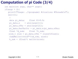 Computation of pi Code (3/4) int main(int argc, char** argv){ if(argc < 2){ printf("Usage: ./<progname> #itrations #Threads\n"); exit(1);  } data pi_data;  float PI=0.0; pi_data.n  = atoi(argv[1]); pi_data.nThr = atoi(argv[2]); pi_data.PerThrItr = pi_data.n/pi_data.nThr; float *d_sum;  float *h_sum;   size_t size = pi_data.nThr * sizeof(float); cudaMalloc((void**)&d_sum, size); h_sum = (float*) malloc(size); Copyright © 2011 4- 