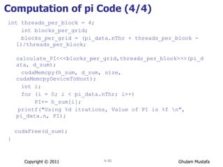 Computation of pi Code (4/4) int threads_per_block = 4; int blocks_per_grid; blocks_per_grid = (pi_data.nThr + threads_per_block - 1)/threads_per_block; calculate_PI<<<blocks_per_grid,threads_per_block>>>(pi_data, d_sum); cudaMemcpy(h_sum, d_sum, size, cudaMemcpyDeviceToHost); int i; for (i = 0; i < pi_data.nThr; i++) PI+= h_sum[i]; printf("Using %d itrations, Value of PI is %f \n", pi_data.n, PI); cudaFree(d_sum); } Copyright © 2011 4- 