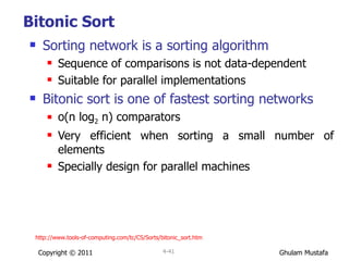Bitonic Sort Sorting network is a sorting algorithm Sequence of comparisons is not data-dependent  Suitable for parallel implementations Bitonic sort is one of fastest sorting networks o(n log 2  n) comparators Very efficient when sorting a small number of elements Specially design for parallel machines Copyright © 2011 4- http://www.tools-of-computing.com/tc/CS/Sorts/bitonic_sort.htm 