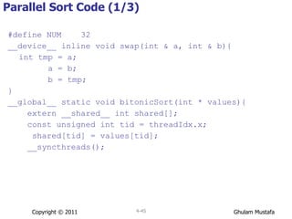 Parallel Sort Code (1/3) #define NUM  32 __device__ inline void swap(int & a, int & b){ int tmp = a;   a = b;   b = tmp; } __global__ static void bitonicSort(int * values){ extern __shared__ int shared[]; const unsigned int tid = threadIdx.x; shared[tid] = values[tid]; __syncthreads(); Copyright © 2011 4- 