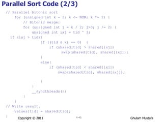 // Parallel bitonic sort for (unsigned int k = 2; k <= NUM; k *= 2) { // Bitonic merge: for (unsigned int j = k / 2; j>0; j /= 2) { unsigned int ixj = tid ^ j; if (ixj > tid){ if ((tid & k) == 0)  { if (shared[tid] > shared[ixj])   swap(shared[tid], shared[ixj]);   } else{ if (shared[tid] < shared[ixj]) swap(shared[tid], shared[ixj]);  } } __syncthreads(); } } // Write result. values[tid] = shared[tid]; } Parallel Sort Code (2/3) Copyright © 2011 4- 