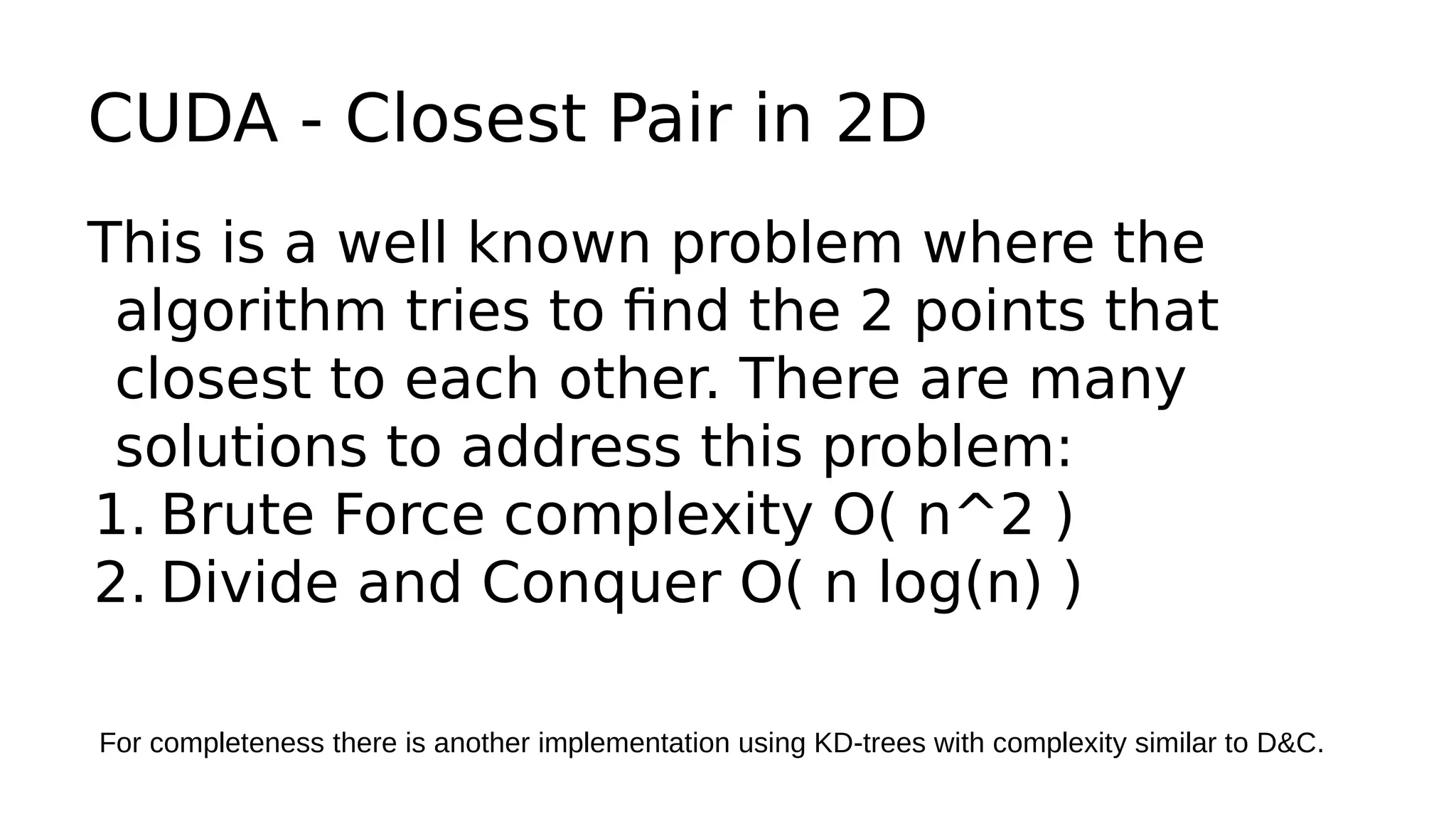 CUDA - Closest Pair in 2D 
This is a well known problem where the 
algorithm tries to find the 2 points that 
closest to each other. There are many 
solutions to address this problem: 
1. Brute Force complexity O( n^2 ) 
2. Divide and Conquer O( n log(n) ) 
For completeness there is another implementation using KD-trees with complexity similar to D&C. 
 