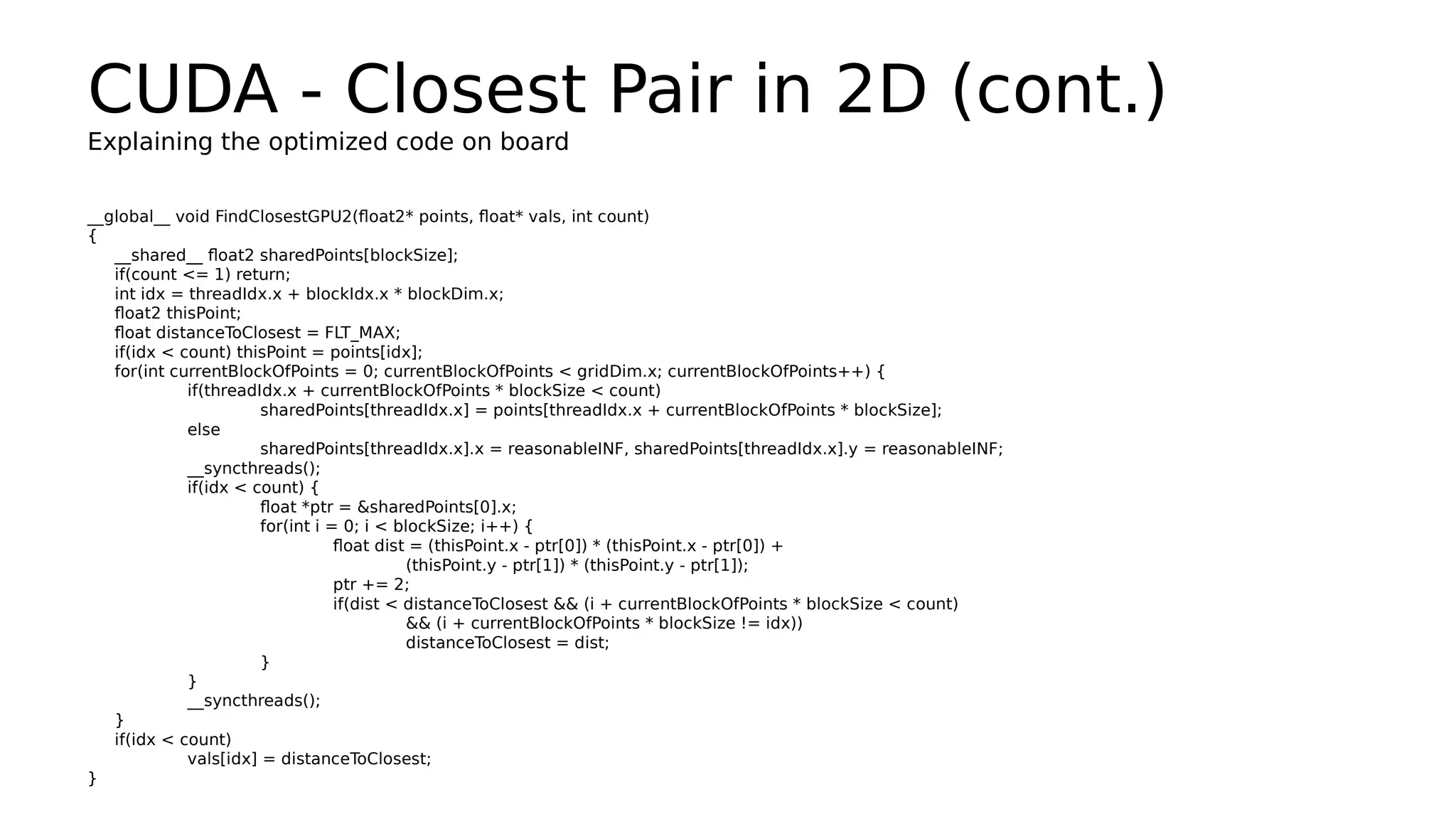 CUDA - Closest Pair in 2D (cont.) 
Explaining the optimized code on board 
__global__ void FindClosestGPU2(float2* points, float* vals, int count) 
{ 
__shared__ float2 sharedPoints[blockSize]; 
if(count <= 1) return; 
int idx = threadIdx.x + blockIdx.x * blockDim.x; 
float2 thisPoint; 
float distanceToClosest = FLT_MAX; 
if(idx < count) thisPoint = points[idx]; 
for(int currentBlockOfPoints = 0; currentBlockOfPoints < gridDim.x; currentBlockOfPoints++) { 
if(threadIdx.x + currentBlockOfPoints * blockSize < count) 
sharedPoints[threadIdx.x] = points[threadIdx.x + currentBlockOfPoints * blockSize]; 
else 
sharedPoints[threadIdx.x].x = reasonableINF, sharedPoints[threadIdx.x].y = reasonableINF; 
__syncthreads(); 
if(idx < count) { 
float *ptr = &sharedPoints[0].x; 
for(int i = 0; i < blockSize; i++) { 
float dist = (thisPoint.x - ptr[0]) * (thisPoint.x - ptr[0]) + 
(thisPoint.y - ptr[1]) * (thisPoint.y - ptr[1]); 
ptr += 2; 
if(dist < distanceToClosest && (i + currentBlockOfPoints * blockSize < count) 
&& (i + currentBlockOfPoints * blockSize != idx)) 
distanceToClosest = dist; 
} 
}_ 
_syncthreads(); 
}i 
f(idx < count) 
vals[idx] = distanceToClosest; 
} 
 