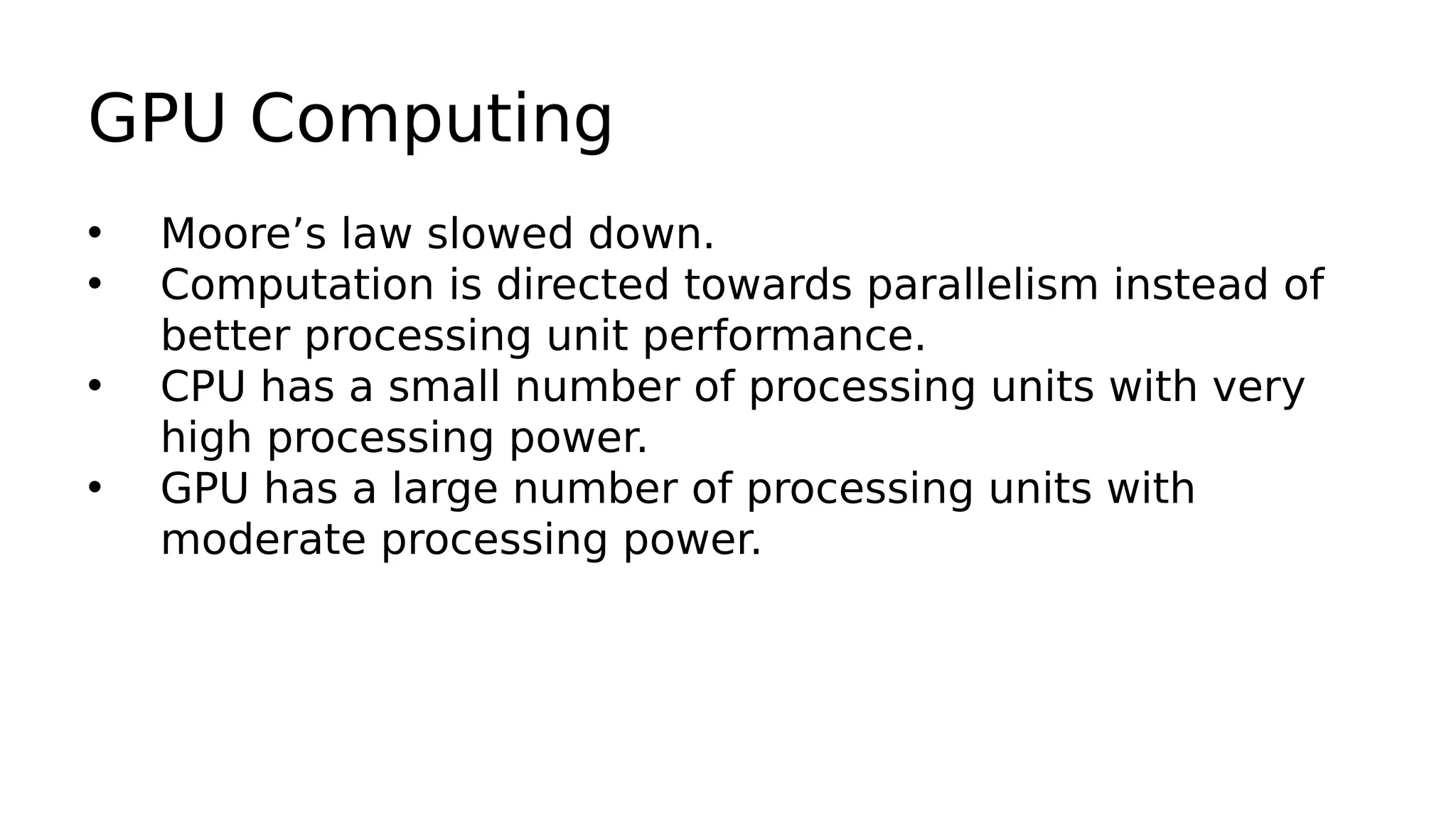GPU Computing 
• Moore’s law slowed down. 
• Computation is directed towards parallelism instead of 
better processing unit performance. 
• CPU has a small number of processing units with very 
high processing power. 
• GPU has a large number of processing units with 
moderate processing power. 
 