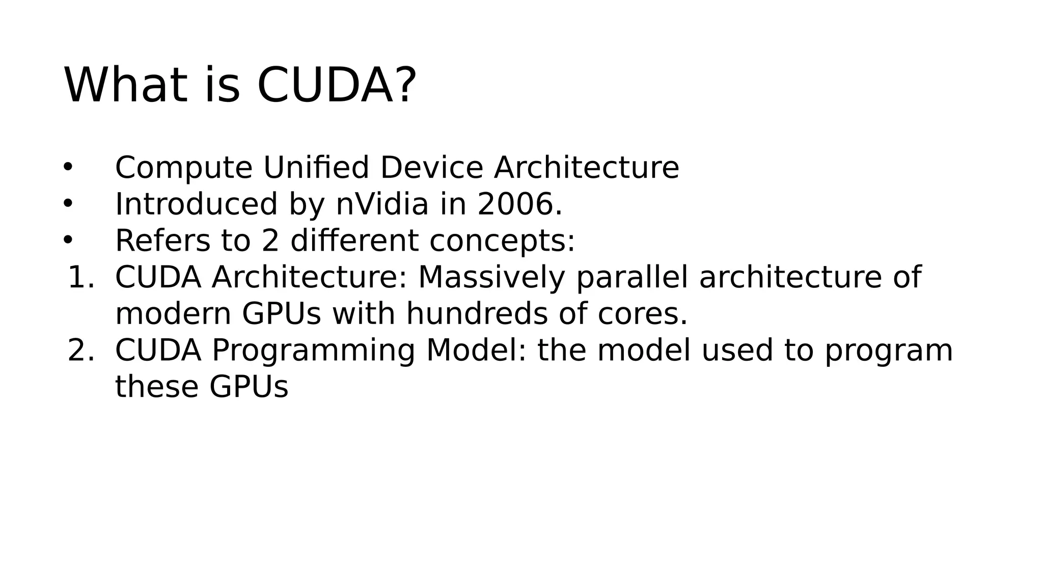What is CUDA? 
• Compute Unified Device Architecture 
• Introduced by nVidia in 2006. 
• Refers to 2 different concepts: 
1. CUDA Architecture: Massively parallel architecture of 
modern GPUs with hundreds of cores. 
2. CUDA Programming Model: the model used to program 
these GPUs 
 