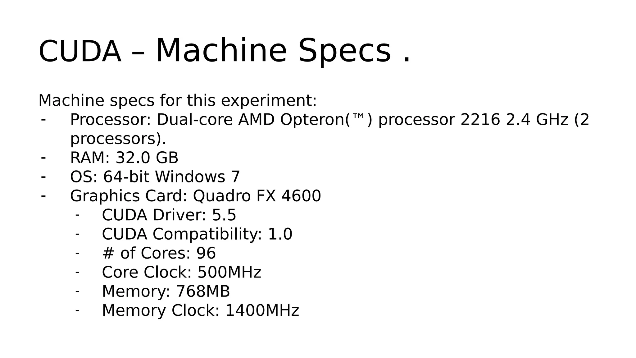 CUDA – Machine Specs . 
Machine specs for this experiment: 
- Processor: Dual-core AMD Opteron(™) processor 2216 2.4 GHz (2 
processors). 
- RAM: 32.0 GB 
- OS: 64-bit Windows 7 
- Graphics Card: Quadro FX 4600 
- CUDA Driver: 5.5 
- CUDA Compatibility: 1.0 
- # of Cores: 96 
- Core Clock: 500MHz 
- Memory: 768MB 
- Memory Clock: 1400MHz 
 