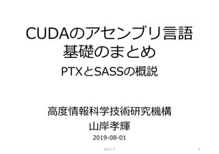 CUDAのアセンブリ言語
基礎のまとめ
PTXとSASSの概説
高度情報科学技術研究機構
山岸孝輝
2019-08-01
ver.1.2 1
 