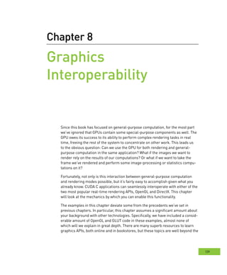 139
Chapter 8
Graphics
Interoperability
Since this book has focused on general-purpose computation, for the most part
we’ve ignored that GPUs contain some special-purpose components as well. The
GPU owes its success to its ability to perform complex rendering tasks in real
time, freeing the rest of the system to concentrate on other work. This leads us
to the obvious question: Can we use the GPU for both rendering and general-
purpose computation in the same application? What if the images we want to
render rely on the results of our computations? Or what if we want to take the
frame we’ve rendered and perform some image-processing or statistics compu-
tations on it?
Fortunately, not only is this interaction between general-purpose computation
and rendering modes possible, but it’s fairly easy to accomplish given what you
already know. CUDA C applications can seamlessly interoperate with either of the
two most popular real-time rendering APIs, OpenGL and DirectX. This chapter
will look at the mechanics by which you can enable this functionality.
The examples in this chapter deviate some from the precedents we’ve set in
previous chapters. In particular, this chapter assumes a significant amount about
your background with other technologies. Specifically, we have included a consid-
erable amount of OpenGL and GLUT code in these examples, almost none of
which will we explain in great depth. There are many superb resources to learn
graphics APIs, both online and in bookstores, but these topics are well beyond the
 
