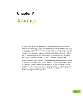 163
Chapter 9
Atomics
In the first half of the book, we saw many occasions where something compli-
cated to accomplish with a single-threaded application becomes quite easy when
implemented using CUDA C. For example, thanks to the behind-the-scenes work
of the CUDA runtime, we no longer needed for() loops in order to do per-pixel
updates in our animations or heat simulations. Likewise, thousands of parallel
blocks and threads get created and automatically enumerated with thread and
block indices simply by calling a __global__ function from host code.
On the other hand, there are some situations where something incredibly simple
in single-threaded applications actually presents a serious problem when we try
to implement the same algorithm on a massively parallel architecture. In this
chapter, we’ll take a look at some of the situations where we need to use special
primitives in order to safely accomplish things that can be quite trivial to do in a
traditional, single-threaded application.
 