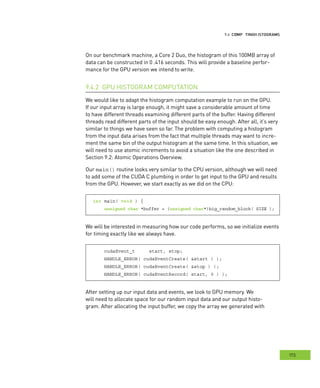 istograms
173
omputing HHH
On our benchmark machine, a Core 2 Duo, the histogram of this 100MB array of
data can be constructed in 0 .416 seconds. This will provide a baseline perfor-
mance for the GPU version we intend to write.
GPU HISTOGRAM COMPUTATION9.4.2
We would like to adapt the histogram computation example to run on the GPU.
If our input array is large enough, it might save a considerable amount of time
to have different threads examining different parts of the buffer. Having different
threads read different parts of the input should be easy enough. After all, it’s very
similar to things we have seen so far. The problem with computing a histogram
from the input data arises from the fact that multiple threads may want to incre-
ment the same bin of the output histogram at the same time. In this situation, we
will need to use atomic increments to avoid a situation like the one described in
Section 9.2: Atomic Operations Overview.
Our main() routine looks very similar to the CPU version, although we will need
to add some of the CUDA C plumbing in order to get input to the GPU and results
from the GPU. However, we start exactly as we did on the CPU:
int main( void ) {
unsigned char *buffer = (unsigned char*)big_random_block( SIZE );
We will be interested in measuring how our code performs, so we initialize events
for timing exactly like we always have.
cudaEvent_t start, stop;
HANDLE_ERROR( cudaEventCreate( &start ) );
HANDLE_ERROR( cudaEventCreate( &stop ) );
HANDLE_ERROR( cudaEventRecord( start, 0 ) );
After setting up our input data and events, we look to GPU memory. We
will need to allocate space for our random input data and our output histo-
gram. After allocating the input buffer, we copy the array we generated with
 