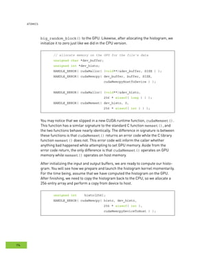 AtomIcs
174
big_random_block() to the GPU. Likewise, after allocating the histogram, we
initialize it to zero just like we did in the CPU version.
// allocate memory on the GPU for the file's data
unsigned char *dev_buffer;
unsigned int *dev_histo;
HANDLE_ERROR( cudaMalloc( (void**)&dev_buffer, SIZE ) );
HANDLE_ERROR( cudaMemcpy( dev_buffer, buffer, SIZE,
cudaMemcpyHostToDevice ) );
HANDLE_ERROR( cudaMalloc( (void**)&dev_histo,
256 * sizeof( long ) ) );
HANDLE_ERROR( cudaMemset( dev_histo, 0,
256 * sizeof( int ) ) );
You may notice that we slipped in a new CUDA runtime function, cudaMemset().
This function has a similar signature to the standard C function memset(), and
the two functions behave nearly identically. The difference in signature is between
these functions is that cudaMemset() returns an error code while the C library
function memset() does not. This error code will inform the caller whether
anything bad happened while attempting to set GPU memory. Aside from the
error code return, the only difference is that cudaMemset() operates on GPU
memory while memset() operates on host memory.
After initializing the input and output buffers, we are ready to compute our histo-
gram. You will see how we prepare and launch the histogram kernel momentarily.
For the time being, assume that we have computed the histogram on the GPU.
After finishing, we need to copy the histogram back to the CPU, so we allocate a
256-entry array and perform a copy from device to host.
unsigned int histo[256];
HANDLE_ERROR( cudaMemcpy( histo, dev_histo,
256 * sizeof( int ),
cudaMemcpyDeviceToHost ) );
 