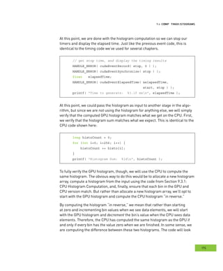 istograms
175
omputing HHH
At this point, we are done with the histogram computation so we can stop our
timers and display the elapsed time. Just like the previous event code, this is
identical to the timing code we’ve used for several chapters.
// get stop time, and display the timing results
HANDLE_ERROR( cudaEventRecord( stop, 0 ) );
HANDLE_ERROR( cudaEventSynchronize( stop ) );
float elapsedTime;
HANDLE_ERROR( cudaEventElapsedTime( &elapsedTime,
start, stop ) );
printf( "Time to generate: %3.1f msn", elapsedTime );
At this point, we could pass the histogram as input to another stage in the algo-
rithm, but since we are not using the histogram for anything else, we will simply
verify that the computed GPU histogram matches what we get on the CPU. First,
we verify that the histogram sum matches what we expect. This is identical to the
CPU code shown here:
long histoCount = 0;
for (int i=0; i<256; i++) {
histoCount += histo[i];
}
printf( "Histogram Sum: %ldn", histoCount );
To fully verify the GPU histogram, though, we will use the CPU to compute the
same histogram. The obvious way to do this would be to allocate a new histogram
array, compute a histogram from the input using the code from Section 9.3.1:
CPU Histogram Computation, and, finally, ensure that each bin in the GPU and
CPU version match. But rather than allocate a new histogram array, we’ll opt to
start with the GPU histogram and compute the CPU histogram “in reverse.”
By computing the histogram “in reverse,” we mean that rather than starting
at zero and incrementing bin values when we see data elements, we will start
with the GPU histogram and decrement the bin’s value when the CPU sees data
elements. Therefore, the CPU has computed the same histogram as the GPU if
and only if every bin has the value zero when we are finished. In some sense, we
are computing the difference between these two histograms. The code will look
 