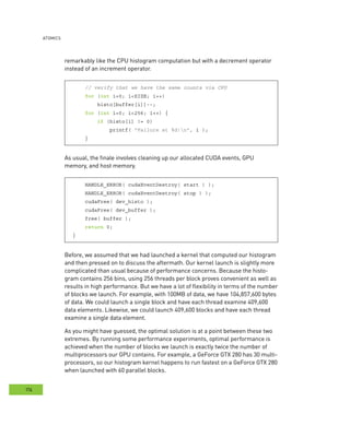 AtomIcs
176
remarkably like the CPU histogram computation but with a decrement operator
instead of an increment operator.
// verify that we have the same counts via CPU
for (int i=0; i<SIZE; i++)
histo[buffer[i]]--;
for (int i=0; i<256; i++) {
if (histo[i] != 0)
printf( "Failure at %d!n", i );
}
As usual, the finale involves cleaning up our allocated CUDA events, GPU
memory, and host memory.
HANDLE_ERROR( cudaEventDestroy( start ) );
HANDLE_ERROR( cudaEventDestroy( stop ) );
cudaFree( dev_histo );
cudaFree( dev_buffer );
free( buffer );
return 0;
}
Before, we assumed that we had launched a kernel that computed our histogram
and then pressed on to discuss the aftermath. Our kernel launch is slightly more
complicated than usual because of performance concerns. Because the histo-
gram contains 256 bins, using 256 threads per block proves convenient as well as
results in high performance. But we have a lot of flexibility in terms of the number
of blocks we launch. For example, with 100MB of data, we have 104,857,600 bytes
of data. We could launch a single block and have each thread examine 409,600
data elements. Likewise, we could launch 409,600 blocks and have each thread
examine a single data element.
As you might have guessed, the optimal solution is at a point between these two
extremes. By running some performance experiments, optimal performance is
achieved when the number of blocks we launch is exactly twice the number of
multiprocessors our GPU contains. For example, a GeForce GTX 280 has 30 multi-
processors, so our histogram kernel happens to run fastest on a GeForce GTX 280
when launched with 60 parallel blocks.
 