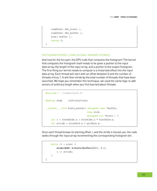 istograms
179
omputing HHH
cudaFree( dev_histo );
cudaFree( dev_buffer );
free( buffer );
return 0;
}
HISTOGRAM KERNEL USING GLOBAL MEMORY ATOMICS
And now for the fun part: the GPU code that computes the histogram! The kernel
that computes the histogram itself needs to be given a pointer to the input
data array, the length of the input array, and a pointer to the output histogram.
The first thing our kernel needs to compute is a linearized offset into the input
data array. Each thread will start with an offset between 0 and the number of
threads minus 1. It will then stride by the total number of threads that have been
launched. We hope you remember this technique; we used the same logic to add
vectors of arbitrary length when you first learned about threads.
#include "../common/book.h"
#define SIZE (100*1024*1024)
__global__ void histo_kernel( unsigned char *buffer,
long size,
unsigned int *histo ) {
int i = threadIdx.x + blockIdx.x * blockDim.x;
int stride = blockDim.x * gridDim.x;
Once each thread knows its starting offset i and the stride it should use, the code
walks through the input array incrementing the corresponding histogram bin.
while (i < size) {
atomicAdd( &(histo[buffer[i]]), 1 );
i += stride;
}
}
 