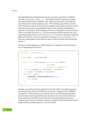 AtomIcs
180
The highlighted line represents the way we use atomic operations in CUDA C.
The call atomicAdd( addr, y ); generates an atomic sequence of opera-
tions that read the value at address addr, adds y to that value, and stores the
result back to the memory address addr. The hardware guarantees us that no
other thread can read or write the value at address addr while we perform these
operations, thus ensuring predictable results. In our example, the address in
question is the location of the histogram bin that corresponds to the current byte.
If the current byte is buffer[i], just like we saw in the CPU version, the corre-
sponding histogram bin is histo[buffer[i]]. The atomic operation needs the
address of this bin, so the first argument is therefore &(histo[buffer[i]]).
Since we simply want to increment the value in that bin by one, the second argu-
ment is 1.
So after all that hullabaloo, our GPU histogram computation is fairly similar to
the corresponding CPU version.
#include "../common/book.h"
#define SIZE (100*1024*1024)
__global__ void histo_kernel( unsigned char *buffer,
long size,
unsigned int *histo ) {
int i = threadIdx.x + blockIdx.x * blockDim.x;
int stride = blockDim.x * gridDim.x;
while (i < size) {
atomicAdd( &(histo[buffer[i]]), 1 );
i += stride;
}
}
However, we need to save the celebrations for later. After running this example,
we discover that a GeForce GTX 285 can construct a histogram from 100MB of
input data in 1.752 seconds. If you read the section on CPU-based histograms,
you will realize that this performance is terrible. In fact, this is more than four
times slower than the CPU version! But this is why we always measure our
baseline performance. It would be a shame to settle for such a low-performance
implementation simply because it runs on the GPU.
 