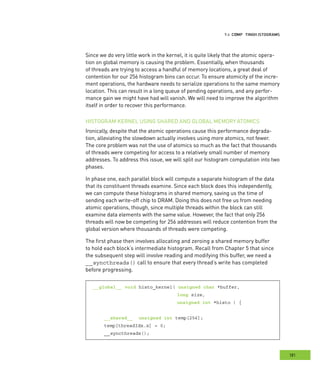 istograms
181
omputing HHH
Since we do very little work in the kernel, it is quite likely that the atomic opera-
tion on global memory is causing the problem. Essentially, when thousands
of threads are trying to access a handful of memory locations, a great deal of
contention for our 256 histogram bins can occur. To ensure atomicity of the incre-
ment operations, the hardware needs to serialize operations to the same memory
location. This can result in a long queue of pending operations, and any perfor-
mance gain we might have had will vanish. We will need to improve the algorithm
itself in order to recover this performance.
HISTOGRAM KERNEL USING SHARED AND GLOBAL MEMORY ATOMICS
Ironically, despite that the atomic operations cause this performance degrada-
tion, alleviating the slowdown actually involves using more atomics, not fewer.
The core problem was not the use of atomics so much as the fact that thousands
of threads were competing for access to a relatively small number of memory
addresses. To address this issue, we will split our histogram computation into two
phases.
In phase one, each parallel block will compute a separate histogram of the data
that its constituent threads examine. Since each block does this independently,
we can compute these histograms in shared memory, saving us the time of
sending each write-off chip to DRAM. Doing this does not free us from needing
atomic operations, though, since multiple threads within the block can still
examine data elements with the same value. However, the fact that only 256
threads will now be competing for 256 addresses will reduce contention from the
global version where thousands of threads were competing.
The first phase then involves allocating and zeroing a shared memory buffer
to hold each block’s intermediate histogram. Recall from Chapter 5 that since
the subsequent step will involve reading and modifying this buffer, we need a
__syncthreads() call to ensure that every thread’s write has completed
before progressing.
__global__ void histo_kernel( unsigned char *buffer,
long size,
unsigned int *histo ) {
__shared__ unsigned int temp[256];
temp[threadIdx.x] = 0;
__syncthreads();
 