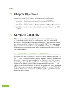 AtomIcs
164
Chapter Objectives	
	compute capability of various NVIDIA GPUs.
You will learn about what atomic operations are and why you might need them.	
You will learn how to perform arithmetic with atomic operations in your CUDA	
C kernels.
Compute Capability	
All of the topics we have covered to this point involve capabilities that every
CUDA-enabled GPU possesses. For example, every GPU built on the CUDA
Architecture can launch kernels, access global memory, and read from constant
and texture memories. But just like different models of CPUs have varying capa-
bilities and instruction sets (for example, MMX, SSE, or SSE2), so too do CUDA-
enabled graphics processors. NVIDIA refers to the supported features of a GPU as
its compute capability.
THE COMPUTE CAPABILITY OF NVIDIA GPUS9.2.1
As of press time, NVIDIA GPUs could potentially support compute capabilities 1.0,
1.1, 1.2, 1.3, or 2.0. Higher-capability versions represent supersets of the versions
below them, implementing a “layered onion” or “Russian nesting doll” hierarchy
(depending on your metaphorical preference). For example, a GPU with compute
capability 1.2 supports all the features of compute capabilities 1.0 and 1.1. The
NVIDIA CUDA Programming Guide contains an up-to-date list of all CUDA-capable
GPUs and their corresponding compute capability. Table 9.1 lists the NVIDIA GPUs
available at press time. The compute capability supported by each GPU is listed
next to the device’s name.
 