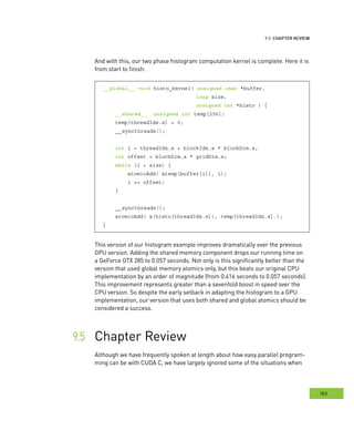 eview
183
â•⁄
And with this, our two phase histogram computation kernel is complete. Here it is
from start to finish:
__global__ void histo_kernel( unsigned char *buffer,
long size,
unsigned int *histo ) {
__shared__ unsigned int temp[256];
temp[threadIdx.x] = 0;
__syncthreads();
int i = threadIdx.x + blockIdx.x * blockDim.x;
int offset = blockDim.x * gridDim.x;
while (i < size) {
atomicAdd( &temp[buffer[i]], 1);
i += offset;
}
__syncthreads();
atomicAdd( &(histo[threadIdx.x]), temp[threadIdx.x] );
}
This version of our histogram example improves dramatically over the previous
GPU version. Adding the shared memory component drops our running time on
a GeForce GTX 285 to 0.057 seconds. Not only is this significantly better than the
version that used global memory atomics only, but this beats our original CPU
implementation by an order of magnitude (from 0.416 seconds to 0.057 seconds).
This improvement represents greater than a sevenfold boost in speed over the
CPU version. So despite the early setback in adapting the histogram to a GPU
implementation, our version that uses both shared and global atomics should be
considered a success.
Chapter Review	
Although we have frequently spoken at length about how easy parallel program-
ming can be with CUDA C, we have largely ignored some of the situations when
 