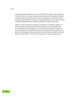 AtomIcs
184
massively parallel architectures such as the GPU can make our lives as program-
mers more difficult. Trying to cope with potentially tens of thousands of threads
simultaneously modifying the same memory addresses is a common situation
where a massively parallel machine can seem burdensome. Fortunately, we have
hardware-supported atomic operations available to help ease this pain.
However, as you saw with the histogram computation, sometimes reliance on
atomic operations introduces performance issues that can be resolved only
by rethinking parts of the algorithm. In the histogram example, we moved to a
two-stage algorithm that alleviated contention for global memory addresses. In
general, this strategy of looking to lessen memory contention tends to work well,
and you should keep it in mind when using atomics in your own applications.
 