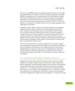 CCCompute apability
167
apability
Of course, since NVIDIA releases new graphics processors all the time, this table
will undoubtedly be out-of-date the moment this book is published. Fortunately,
NVIDIA has a website, and on this website you will find the CUDA Zone. Among
other things, the CUDA Zone is home to the most up-to-date list of supported
CUDA devices. We recommend that you consult this list before doing anything
drastic as a result of being unable to find your new GPU in Table 9.1. Or you can
simply run the example from Chapter 3 that prints the compute capability of each
CUDA device in the system.
Because this is the chapter on atomics, of particular relevance is the hardware
capability to perform atomic operations on memory. Before we look at what
atomic operations are and why you care, you should know that atomic opera-
tions on global memory are supported only on GPUs of compute capability 1.1
or higher. Furthermore, atomic operations on shared memory require a GPU of
compute capability 1.2 or higher. Because of the superset nature of compute
capability versions, GPUs of compute capability 1.2 therefore support both shared
memory atomics and global memory atomics. Similarly, GPUs of compute capa-
bility 1.3 support both of these as well.
If it turns out that your GPU is of compute capability 1.0 and it doesn’t support
atomic operations on global memory, well maybe we’ve just given you the perfect
excuse to upgrade! If you decide you’re not ready to splurge on a new atomics-
enabled graphics processor, you can continue to read about atomic operations
and the situations in which you might want to use them. But if you find it too
heartbreaking that you won’t be able to run the examples, feel free to skip to the
next chapter.
COMPILING FOR A MINIMUM COMPUTE CAPABILITY9.2.2
Suppose that we have written code that requires a certain minimum compute
capability. For example, imagine that you’ve finished this chapter and go off to
write an application that relies heavily on global memory atomics. Having studied
this text extensively, you know that global memory atomics require a compute
capability of 1.1. To compile your code, you need to inform the compiler that the
kernel cannot run on hardware with a capability less than 1.1. Moreover, in telling
the compiler this, you’re also giving it the freedom to make other optimizations
that may be available only on GPUs of compute capability 1.1 or greater. Informing
 