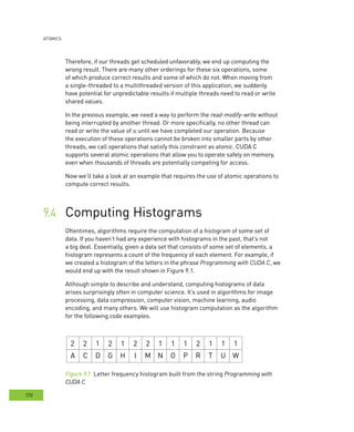 AtomIcs
170
Therefore, if our threads get scheduled unfavorably, we end up computing the
wrong result. There are many other orderings for these six operations, some
of which produce correct results and some of which do not. When moving from
a single-threaded to a multithreaded version of this application, we suddenly
have potential for unpredictable results if multiple threads need to read or write
shared values.
In the previous example, we need a way to perform the read-modify-write without
being interrupted by another thread. Or more specifically, no other thread can
read or write the value of x until we have completed our operation. Because
the execution of these operations cannot be broken into smaller parts by other
threads, we call operations that satisfy this constraint as atomic. CUDA C
supports several atomic operations that allow you to operate safely on memory,
even when thousands of threads are potentially competing for access.
Now we’ll take a look at an example that requires the use of atomic operations to
compute correct results.
Computing Histograms	
Oftentimes, algorithms require the computation of a histogram of some set of
data. If you haven’t had any experience with histograms in the past, that’s not
a big deal. Essentially, given a data set that consists of some set of elements, a
histogram represents a count of the frequency of each element. For example, if
we created a histogram of the letters in the phrase Programming with CUDA C, we
would end up with the result shown in Figure 9.1.
Although simple to describe and understand, computing histograms of data
arises surprisingly often in computer science. It’s used in algorithms for image
processing, data compression, computer vision, machine learning, audio
encoding, and many others. We will use histogram computation as the algorithm
for the following code examples.
2 2 1 2 1 2 2 1 1 1 2 1 1 1
A C D G H I M N O P R T U W
Figure 9.1 Letter frequency histogram built from the string Programming with
CUDA C
 