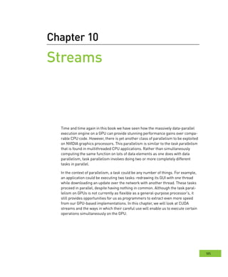 185
Chapter 10
Streams
Time and time again in this book we have seen how the massively data-parallel
execution engine on a GPU can provide stunning performance gains over compa-
rable CPU code. However, there is yet another class of parallelism to be exploited
on NVIDIA graphics processors. This parallelism is similar to the task parallelism
that is found in multithreaded CPU applications. Rather than simultaneously
computing the same function on lots of data elements as one does with data
parallelism, task parallelism involves doing two or more completely different
tasks in parallel.
In the context of parallelism, a task could be any number of things. For example,
an application could be executing two tasks: redrawing its GUI with one thread
while downloading an update over the network with another thread. These tasks
proceed in parallel, despite having nothing in common. Although the task paral-
lelism on GPUs is not currently as flexible as a general-purpose processor’s, it
still provides opportunities for us as programmers to extract even more speed
from our GPU-based implementations. In this chapter, we will look at CUDA
streams and the ways in which their careful use will enable us to execute certain
operations simultaneously on the GPU.
 