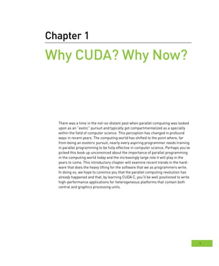 1
Chapter 1
Why CUDA? Why Now?
There was a time in the not-so-distant past when parallel computing was looked
upon as an “exotic” pursuit and typically got compartmentalized as a specialty
within the field of computer science. This perception has changed in profound
ways in recent years. The computing world has shifted to the point where, far
from being an esoteric pursuit, nearly every aspiring programmer needs training
in parallel programming to be fully effective in computer science. Perhaps you’ve
picked this book up unconvinced about the importance of parallel programming
in the computing world today and the increasingly large role it will play in the
years to come. This introductory chapter will examine recent trends in the hard-
ware that does the heavy lifting for the software that we as programmers write.
In doing so, we hope to convince you that the parallel computing revolution has
already happened and that, by learning CUDA C, you’ll be well positioned to write
high-performance applications for heterogeneous platforms that contain both
central and graphics processing units.
 