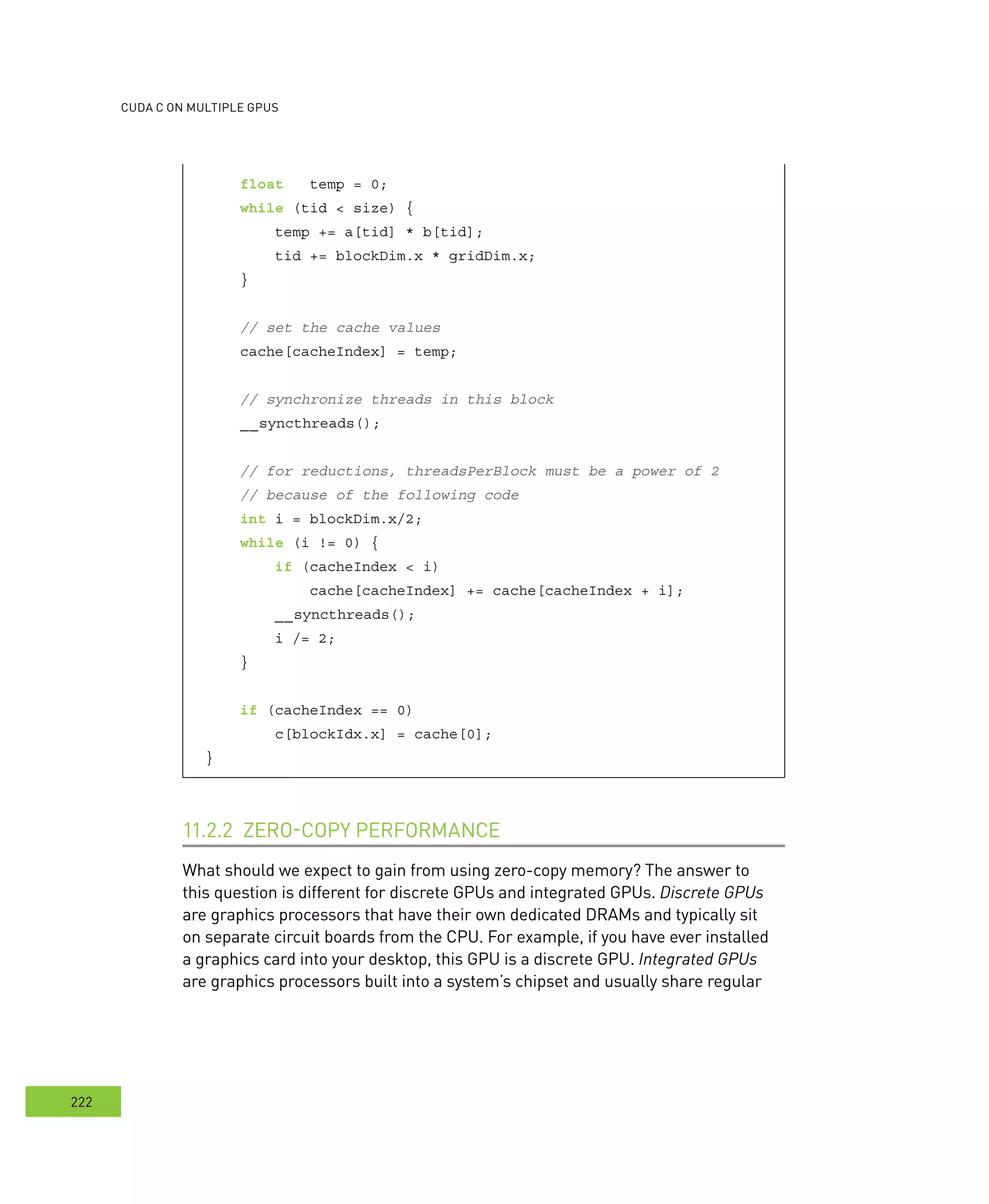 cudA c on multIPle GPus
222
float temp = 0;
while (tid < size) {
temp += a[tid] * b[tid];
tid += blockDim.x * gridDim.x;
}
// set the cache values
cache[cacheIndex] = temp;
// synchronize threads in this block
__syncthreads();
// for reductions, threadsPerBlock must be a power of 2
// because of the following code
int i = blockDim.x/2;
while (i != 0) {
if (cacheIndex < i)
cache[cacheIndex] += cache[cacheIndex + i];
__syncthreads();
i /= 2;
}
if (cacheIndex == 0)
c[blockIdx.x] = cache[0];
}
erformance11.2.2
What should we expect to gain from using zero-copy memory? The answer to
this question is different for discrete GPUs and integrated GPUs. Discrete GPUs
are graphics processors that have their own dedicated DRAMs and typically sit
on separate circuit boards from the CPU. For example, if you have ever installed
a graphics card into your desktop, this GPU is a discrete GPU. Integrated GPUs
are graphics processors built into a system’s chipset and usually share regular
 