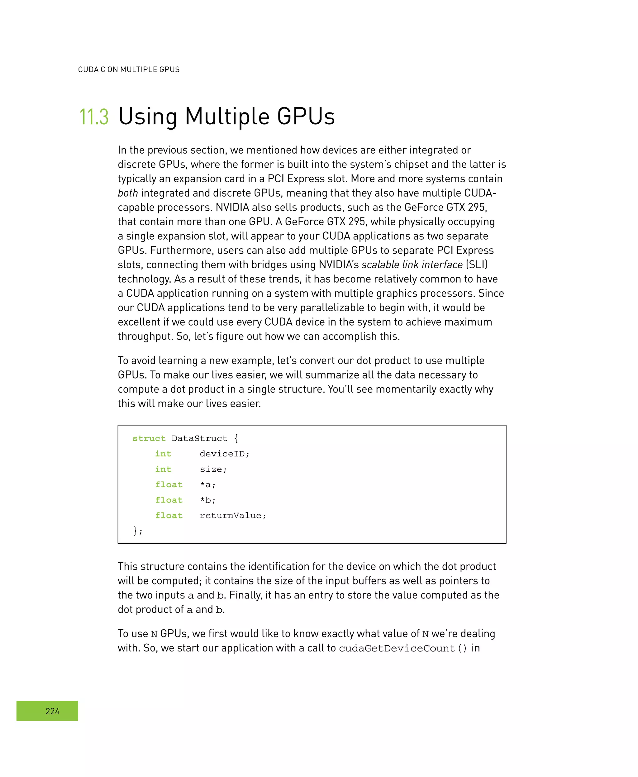 cudA c on multIPle GPus
224
Using Multiple GPUs	
In the previous section, we mentioned how devices are either integrated or
discrete GPUs, where the former is built into the system’s chipset and the latter is
typically an expansion card in a PCI Express slot. More and more systems contain
both integrated and discrete GPUs, meaning that they also have multiple CUDA-
capable processors. NVIDIA also sells products, such as the GeForce GTX 295,
that contain more than one GPU. A GeForce GTX 295, while physically occupying
a single expansion slot, will appear to your CUDA applications as two separate
GPUs. Furthermore, users can also add multiple GPUs to separate PCI Express
slots, connecting them with bridges using NVIDIA’s scalable link interface (slI)
technology. As a result of these trends, it has become relatively common to have
a CUDA application running on a system with multiple graphics processors. Since
our CUDA applications tend to be very parallelizable to begin with, it would be
excellent if we could use every CUDA device in the system to achieve maximum
throughput. So, let’s figure out how we can accomplish this.
To avoid learning a new example, let’s convert our dot product to use multiple
GPUs. To make our lives easier, we will summarize all the data necessary to
compute a dot product in a single structure. You’ll see momentarily exactly why
this will make our lives easier.
struct DataStruct {
int deviceID;
int size;
float *a;
float *b;
float returnValue;
};
This structure contains the identification for the device on which the dot product
will be computed; it contains the size of the input buffers as well as pointers to
the two inputs a and b. Finally, it has an entry to store the value computed as the
dot product of a and b.
To use N GPUs, we first would like to know exactly what value of N we’re dealing
with. So, we start our application with a call to cudaGetDeviceCount() in
 