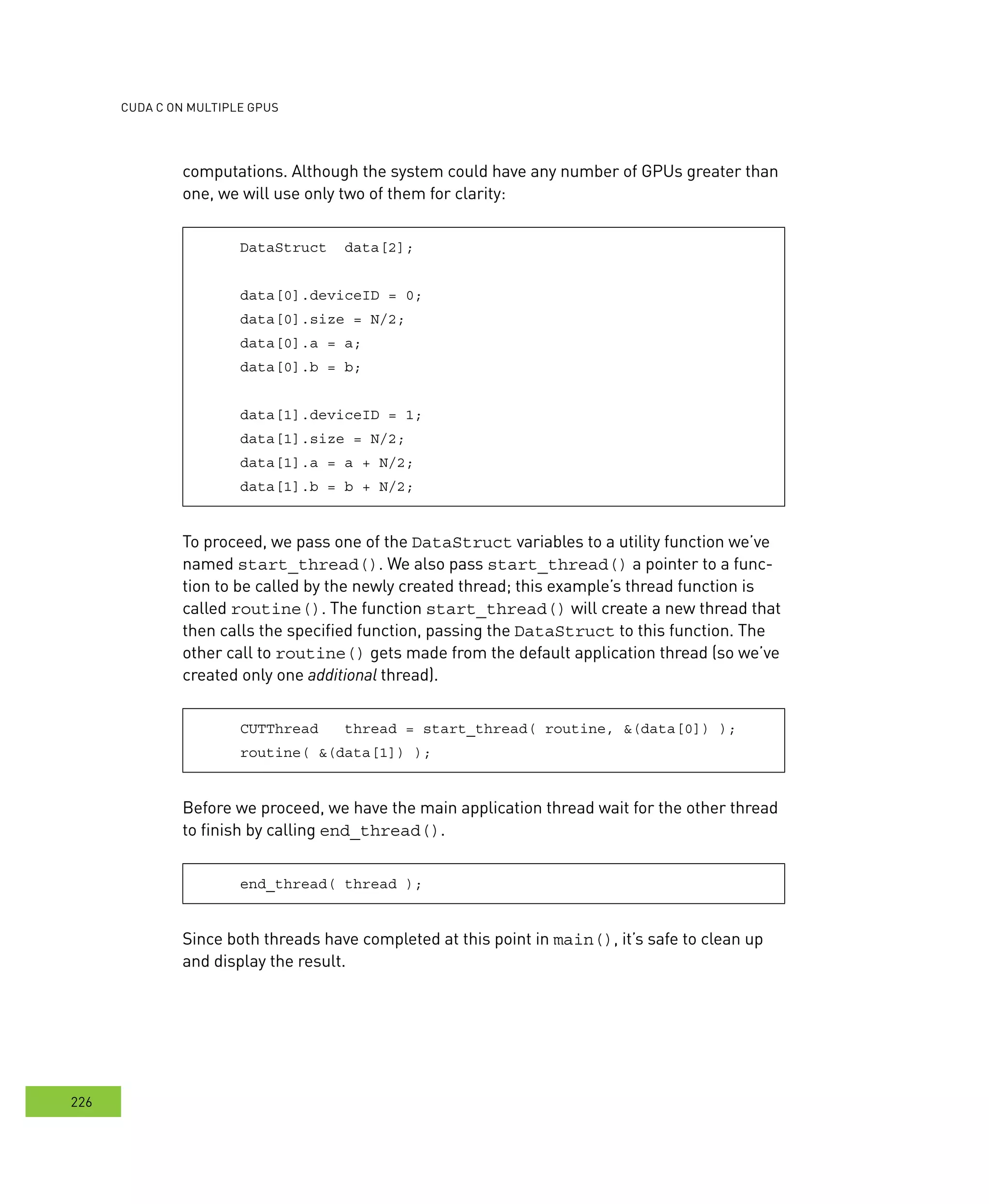 cudA c on multIPle GPus
226
computations. Although the system could have any number of GPUs greater than
one, we will use only two of them for clarity:
DataStruct data[2];
data[0].deviceID = 0;
data[0].size = N/2;
data[0].a = a;
data[0].b = b;
data[1].deviceID = 1;
data[1].size = N/2;
data[1].a = a + N/2;
data[1].b = b + N/2;
To proceed, we pass one of the DataStruct variables to a utility function we’ve
named start_thread(). We also pass start_thread() a pointer to a func-
tion to be called by the newly created thread; this example’s thread function is
called routine(). The function start_thread() will create a new thread that
then calls the specified function, passing the DataStruct to this function. The
other call to routine() gets made from the default application thread (so we’ve
created only one additional thread).
CUTThread thread = start_thread( routine, &(data[0]) );
routine( &(data[1]) );
Before we proceed, we have the main application thread wait for the other thread
to finish by calling end_thread().
end_thread( thread );
Since both threads have completed at this point in main(), it’s safe to clean up
and display the result.
 