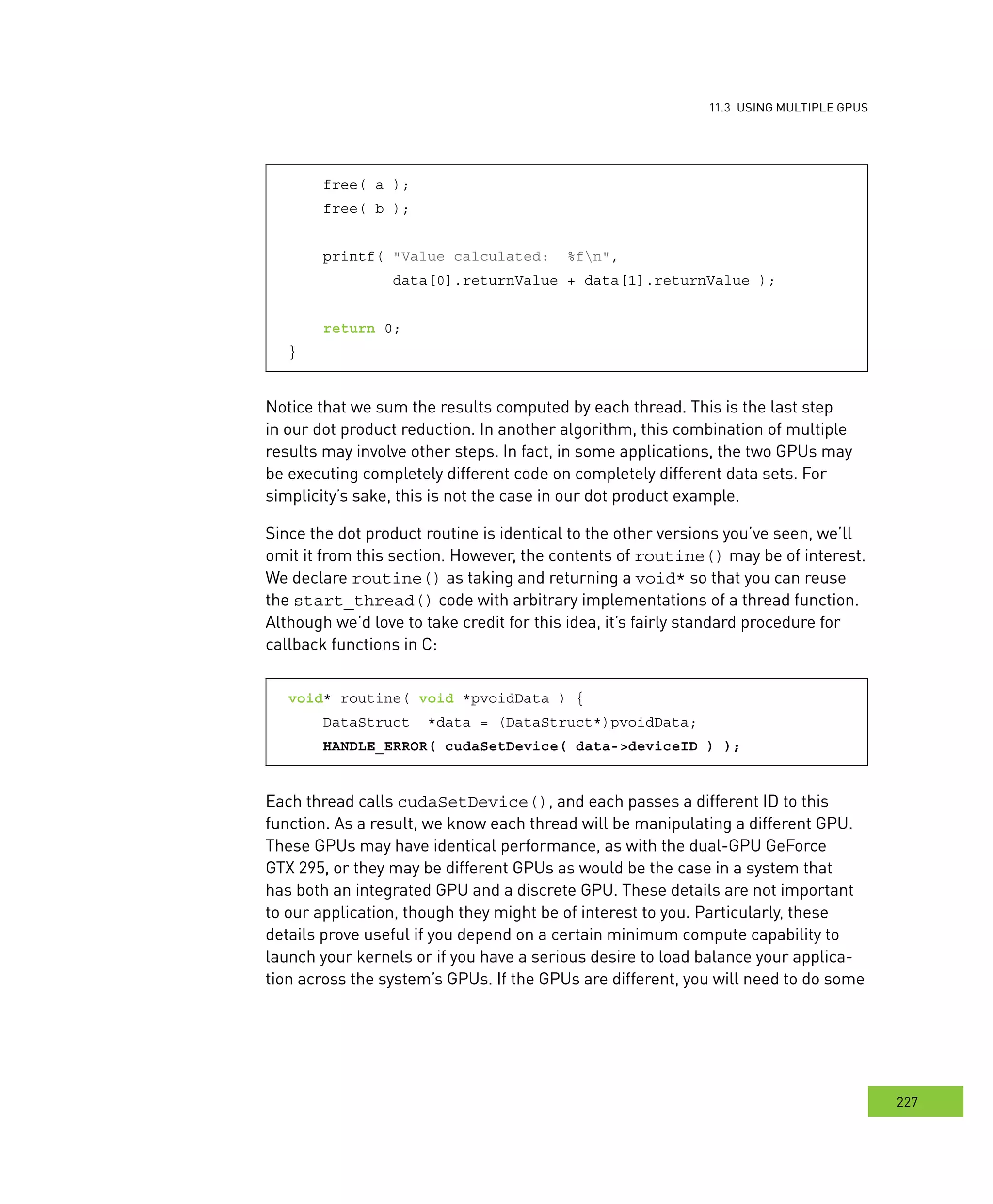usInG multIPle GPus
227
s
free( a );
free( b );
printf( "Value calculated: %fn",
data[0].returnValue + data[1].returnValue );
return 0;
}
Notice that we sum the results computed by each thread. This is the last step
in our dot product reduction. In another algorithm, this combination of multiple
results may involve other steps. In fact, in some applications, the two GPUs may
be executing completely different code on completely different data sets. For
simplicity’s sake, this is not the case in our dot product example.
Since the dot product routine is identical to the other versions you’ve seen, we’ll
omit it from this section. However, the contents of routine() may be of interest.
We declare routine() as taking and returning a void* so that you can reuse
the start_thread() code with arbitrary implementations of a thread function.
Although we’d love to take credit for this idea, it’s fairly standard procedure for
callback functions in C:
void* routine( void *pvoidData ) {
DataStruct *data = (DataStruct*)pvoidData;
HANDLE_ERROR( cudaSetDevice( data->deviceID ) );
Each thread calls cudaSetDevice(), and each passes a different ID to this
function. As a result, we know each thread will be manipulating a different GPU.
These GPUs may have identical performance, as with the dual-GPU GeForce
GTX 295, or they may be different GPUs as would be the case in a system that
has both an integrated GPU and a discrete GPU. These details are not important
to our application, though they might be of interest to you. Particularly, these
details prove useful if you depend on a certain minimum compute capability to
launch your kernels or if you have a serious desire to load balance your applica-
tion across the system’s GPUs. If the GPUs are different, you will need to do some
 