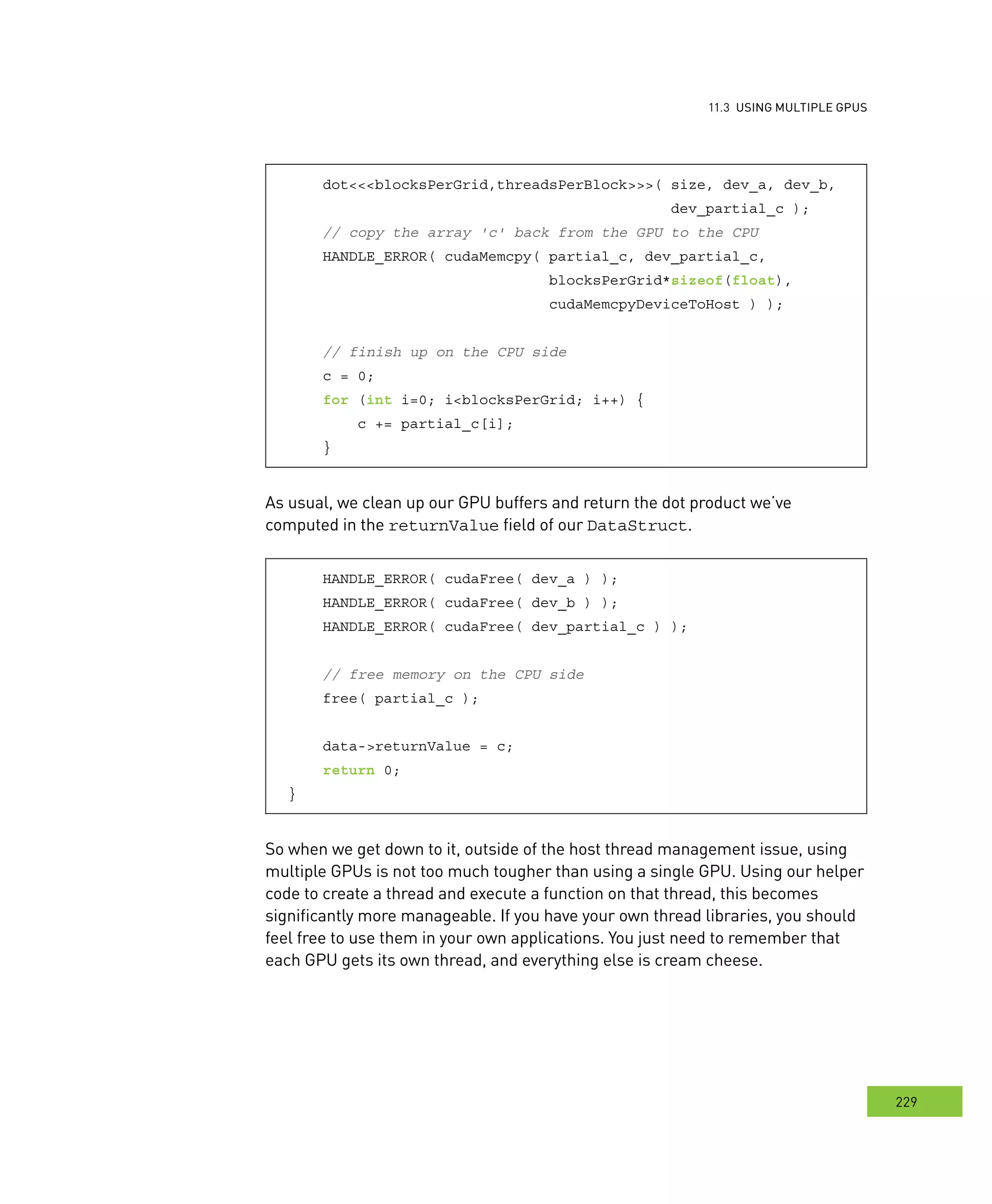 usInG multIPle GPus
229
s
dot<<<blocksPerGrid,threadsPerBlock>>>( size, dev_a, dev_b,
dev_partial_c );
// copy the array 'c' back from the GPU to the CPU
HANDLE_ERROR( cudaMemcpy( partial_c, dev_partial_c,
blocksPerGrid*sizeof(float),
cudaMemcpyDeviceToHost ) );
// finish up on the CPU side
c = 0;
for (int i=0; i<blocksPerGrid; i++) {
c += partial_c[i];
}
As usual, we clean up our GPU buffers and return the dot product we’ve
computed in the returnValue field of our DataStruct.
HANDLE_ERROR( cudaFree( dev_a ) );
HANDLE_ERROR( cudaFree( dev_b ) );
HANDLE_ERROR( cudaFree( dev_partial_c ) );
// free memory on the CPU side
free( partial_c );
data->returnValue = c;
return 0;
}
So when we get down to it, outside of the host thread management issue, using
multiple GPUs is not too much tougher than using a single GPU. Using our helper
code to create a thread and execute a function on that thread, this becomes
significantly more manageable. If you have your own thread libraries, you should
feel free to use them in your own applications. You just need to remember that
each GPU gets its own thread, and everything else is cream cheese.
 