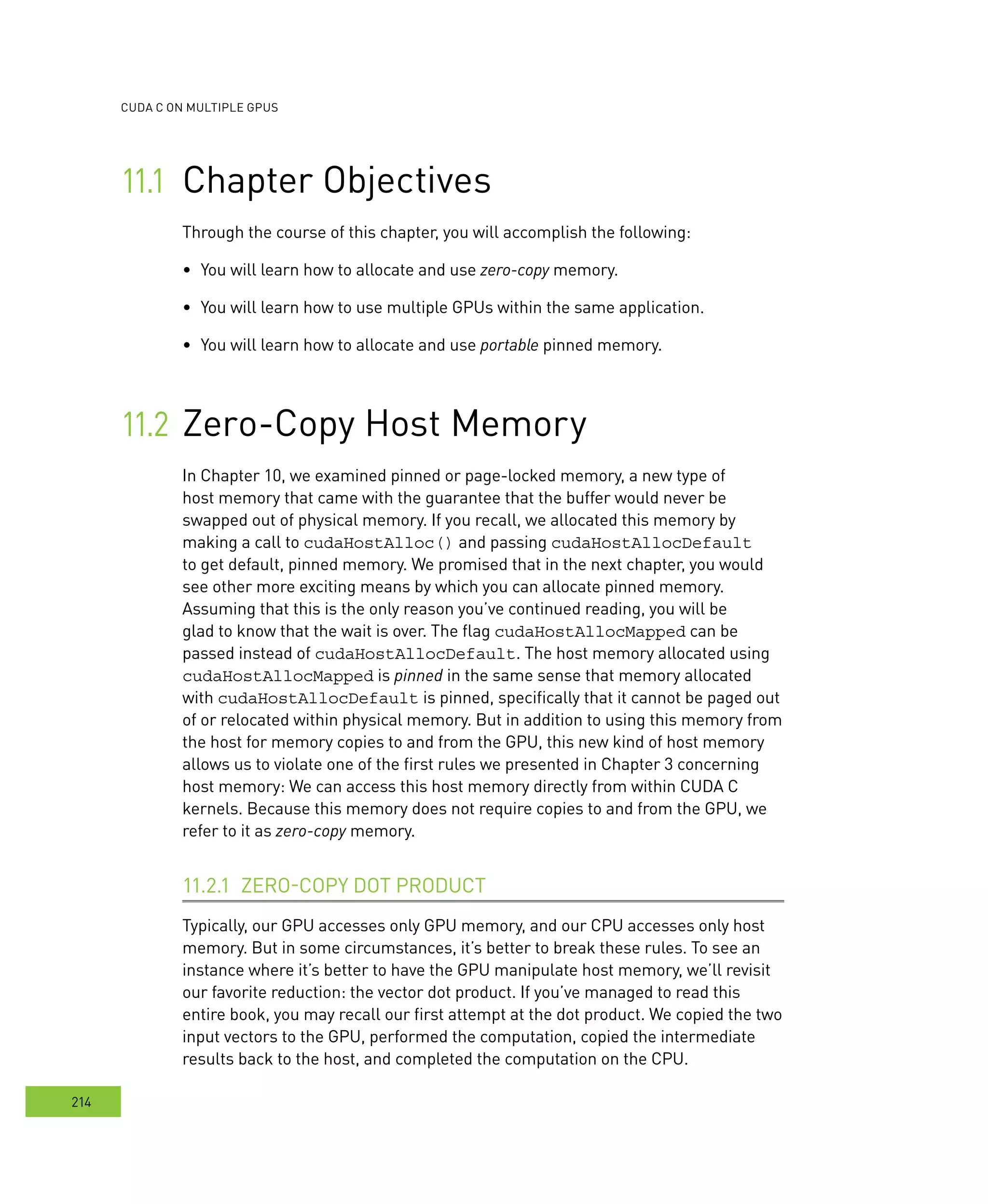 cudA c on multIPle GPus
214
Chapter Objectives	
	zero-copy memory.
You will learn how to use multiple GPUs within the same application.	
You will learn how to allocate and use	 portable pinned memory.
Zero-Copy Host Memory	
In Chapter 10, we examined pinned or page-locked memory, a new type of
host memory that came with the guarantee that the buffer would never be
swapped out of physical memory. If you recall, we allocated this memory by
making a call to cudaHostAlloc() and passing cudaHostAllocDefault
to get default, pinned memory. We promised that in the next chapter, you would
see other more exciting means by which you can allocate pinned memory.
Assuming that this is the only reason you’ve continued reading, you will be
glad to know that the wait is over. The flag cudaHostAllocMapped can be
passed instead of cudaHostAllocDefault. The host memory allocated using
cudaHostAllocMapped is pinned in the same sense that memory allocated
with cudaHostAllocDefault is pinned, specifically that it cannot be paged out
of or relocated within physical memory. But in addition to using this memory from
the host for memory copies to and from the GPU, this new kind of host memory
allows us to violate one of the first rules we presented in Chapter 3 concerning
host memory: We can access this host memory directly from within CUDA C
kernels. Because this memory does not require copies to and from the GPU, we
refer to it as zero-copy memory.
ZERO-COPY DOT PRODUCT11.2.1
Typically, our GPU accesses only GPU memory, and our CPU accesses only host
memory. But in some circumstances, it’s better to break these rules. To see an
instance where it’s better to have the GPU manipulate host memory, we’ll revisit
our favorite reduction: the vector dot product. If you’ve managed to read this
entire book, you may recall our first attempt at the dot product. We copied the two
input vectors to the GPU, performed the computation, copied the intermediate
results back to the host, and completed the computation on the CPU.
 