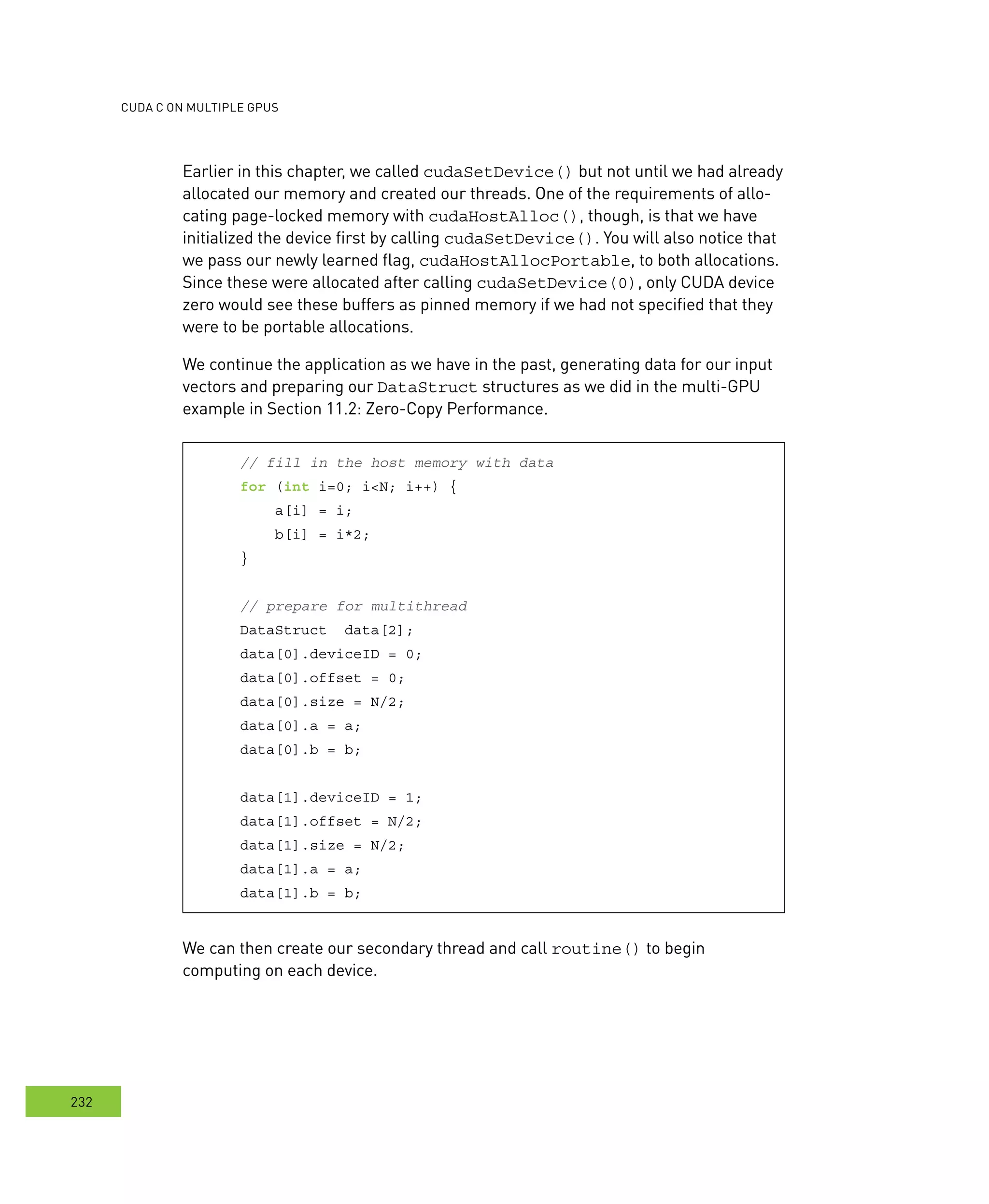 cudA c on multIPle GPus
232
Earlier in this chapter, we called cudaSetDevice() but not until we had already
allocated our memory and created our threads. One of the requirements of allo-
cating page-locked memory with cudaHostAlloc(), though, is that we have
initialized the device first by calling cudaSetDevice(). You will also notice that
we pass our newly learned flag, cudaHostAllocPortable, to both allocations.
Since these were allocated after calling cudaSetDevice(0), only CUDA device
zero would see these buffers as pinned memory if we had not specified that they
were to be portable allocations.
We continue the application as we have in the past, generating data for our input
vectors and preparing our DataStruct structures as we did in the multi-GPU
example in Section 11.2: Zero-Copy Performance.
// fill in the host memory with data
for (int i=0; i<N; i++) {
a[i] = i;
b[i] = i*2;
}
// prepare for multithread
DataStruct data[2];
data[0].deviceID = 0;
data[0].offset = 0;
data[0].size = N/2;
data[0].a = a;
data[0].b = b;
data[1].deviceID = 1;
data[1].offset = N/2;
data[1].size = N/2;
data[1].a = a;
data[1].b = b;
We can then create our secondary thread and call routine() to begin
computing on each device.
 