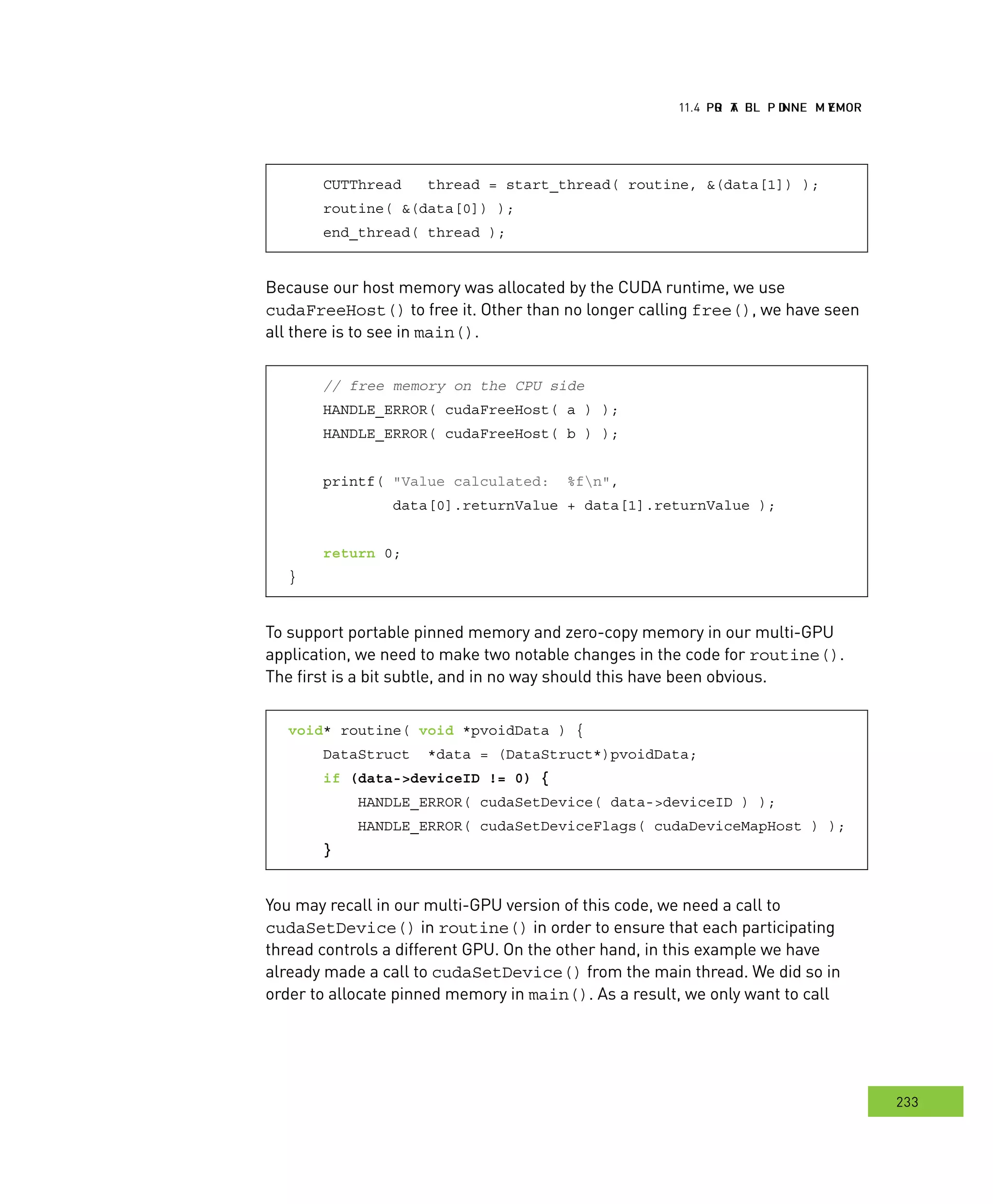 PPPRRR AAA EEE PPP DDD MMM emory
233
emory
CUTThread thread = start_thread( routine, &(data[1]) );
routine( &(data[0]) );
end_thread( thread );
Because our host memory was allocated by the CUDA runtime, we use
cudaFreeHost() to free it. Other than no longer calling free(), we have seen
all there is to see in main().
// free memory on the CPU side
HANDLE_ERROR( cudaFreeHost( a ) );
HANDLE_ERROR( cudaFreeHost( b ) );
printf( "Value calculated: %fn",
data[0].returnValue + data[1].returnValue );
return 0;
}
To support portable pinned memory and zero-copy memory in our multi-GPU
application, we need to make two notable changes in the code for routine().
The first is a bit subtle, and in no way should this have been obvious.
void* routine( void *pvoidData ) {
DataStruct *data = (DataStruct*)pvoidData;
if (data->deviceID != 0) {
HANDLE_ERROR( cudaSetDevice( data->deviceID ) );
HANDLE_ERROR( cudaSetDeviceFlags( cudaDeviceMapHost ) );
}
You may recall in our multi-GPU version of this code, we need a call to
cudaSetDevice() in routine() in order to ensure that each participating
thread controls a different GPU. On the other hand, in this example we have
already made a call to cudaSetDevice() from the main thread. We did so in
order to allocate pinned memory in main(). As a result, we only want to call
 