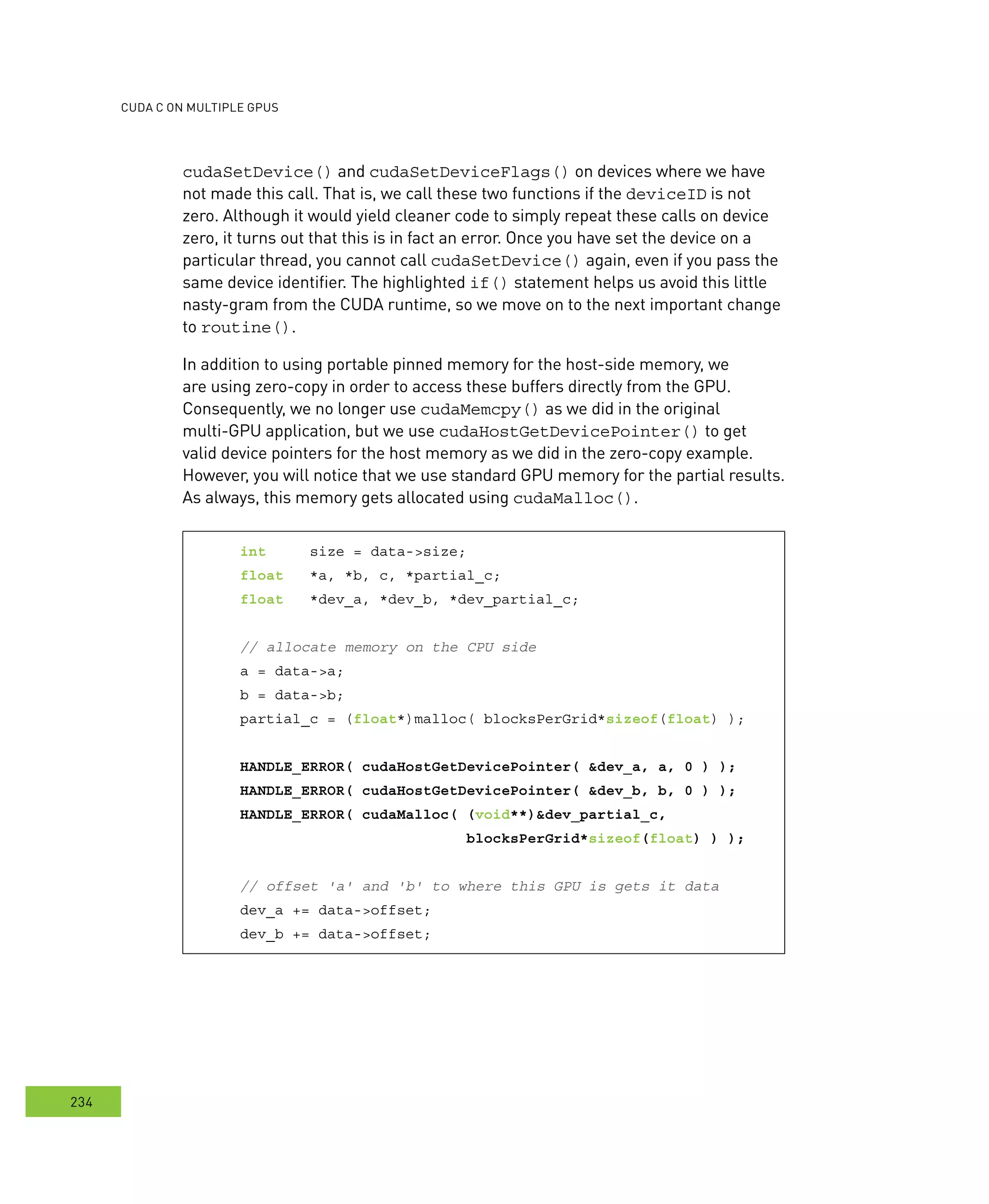 cudA c on multIPle GPus
234
cudaSetDevice() and cudaSetDeviceFlags() on devices where we have
not made this call. That is, we call these two functions if the deviceID is not
zero. Although it would yield cleaner code to simply repeat these calls on device
zero, it turns out that this is in fact an error. Once you have set the device on a
particular thread, you cannot call cudaSetDevice() again, even if you pass the
same device identifier. The highlighted if() statement helps us avoid this little
nasty-gram from the CUDA runtime, so we move on to the next important change
to routine().
In addition to using portable pinned memory for the host-side memory, we
are using zero-copy in order to access these buffers directly from the GPU.
Consequently, we no longer use cudaMemcpy() as we did in the original
multi-GPU application, but we use cudaHostGetDevicePointer() to get
valid device pointers for the host memory as we did in the zero-copy example.
However, you will notice that we use standard GPU memory for the partial results.
As always, this memory gets allocated using cudaMalloc().
int size = data->size;
float *a, *b, c, *partial_c;
float *dev_a, *dev_b, *dev_partial_c;
// allocate memory on the CPU side
a = data->a;
b = data->b;
partial_c = (float*)malloc( blocksPerGrid*sizeof(float) );
HANDLE_ERROR( cudaHostGetDevicePointer( &dev_a, a, 0 ) );
HANDLE_ERROR( cudaHostGetDevicePointer( &dev_b, b, 0 ) );
HANDLE_ERROR( cudaMalloc( (void**)&dev_partial_c,
blocksPerGrid*sizeof(float) ) );
// offset 'a' and 'b' to where this GPU is gets it data
dev_a += data->offset;
dev_b += data->offset;
 