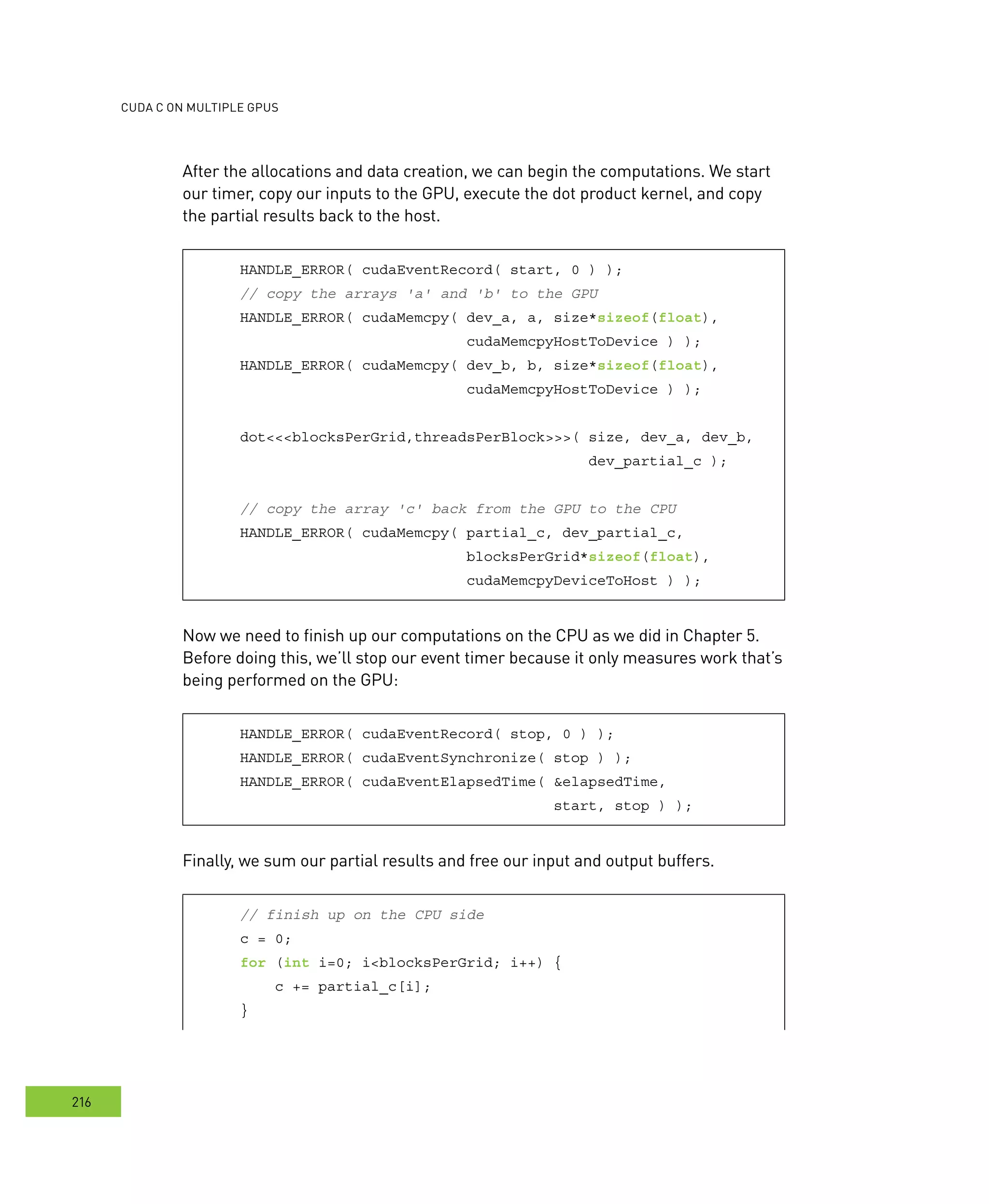 cudA c on multIPle GPus
216
After the allocations and data creation, we can begin the computations. We start
our timer, copy our inputs to the GPU, execute the dot product kernel, and copy
the partial results back to the host.
HANDLE_ERROR( cudaEventRecord( start, 0 ) );
// copy the arrays 'a' and 'b' to the GPU
HANDLE_ERROR( cudaMemcpy( dev_a, a, size*sizeof(float),
cudaMemcpyHostToDevice ) );
HANDLE_ERROR( cudaMemcpy( dev_b, b, size*sizeof(float),
cudaMemcpyHostToDevice ) );
dot<<<blocksPerGrid,threadsPerBlock>>>( size, dev_a, dev_b,
dev_partial_c );
// copy the array 'c' back from the GPU to the CPU
HANDLE_ERROR( cudaMemcpy( partial_c, dev_partial_c,
blocksPerGrid*sizeof(float),
cudaMemcpyDeviceToHost ) );
Now we need to finish up our computations on the CPU as we did in Chapter 5.
Before doing this, we’ll stop our event timer because it only measures work that’s
being performed on the GPU:
HANDLE_ERROR( cudaEventRecord( stop, 0 ) );
HANDLE_ERROR( cudaEventSynchronize( stop ) );
HANDLE_ERROR( cudaEventElapsedTime( &elapsedTime,
start, stop ) );
Finally, we sum our partial results and free our input and output buffers.
// finish up on the CPU side
c = 0;
for (int i=0; i<blocksPerGrid; i++) {
c += partial_c[i];
}
 