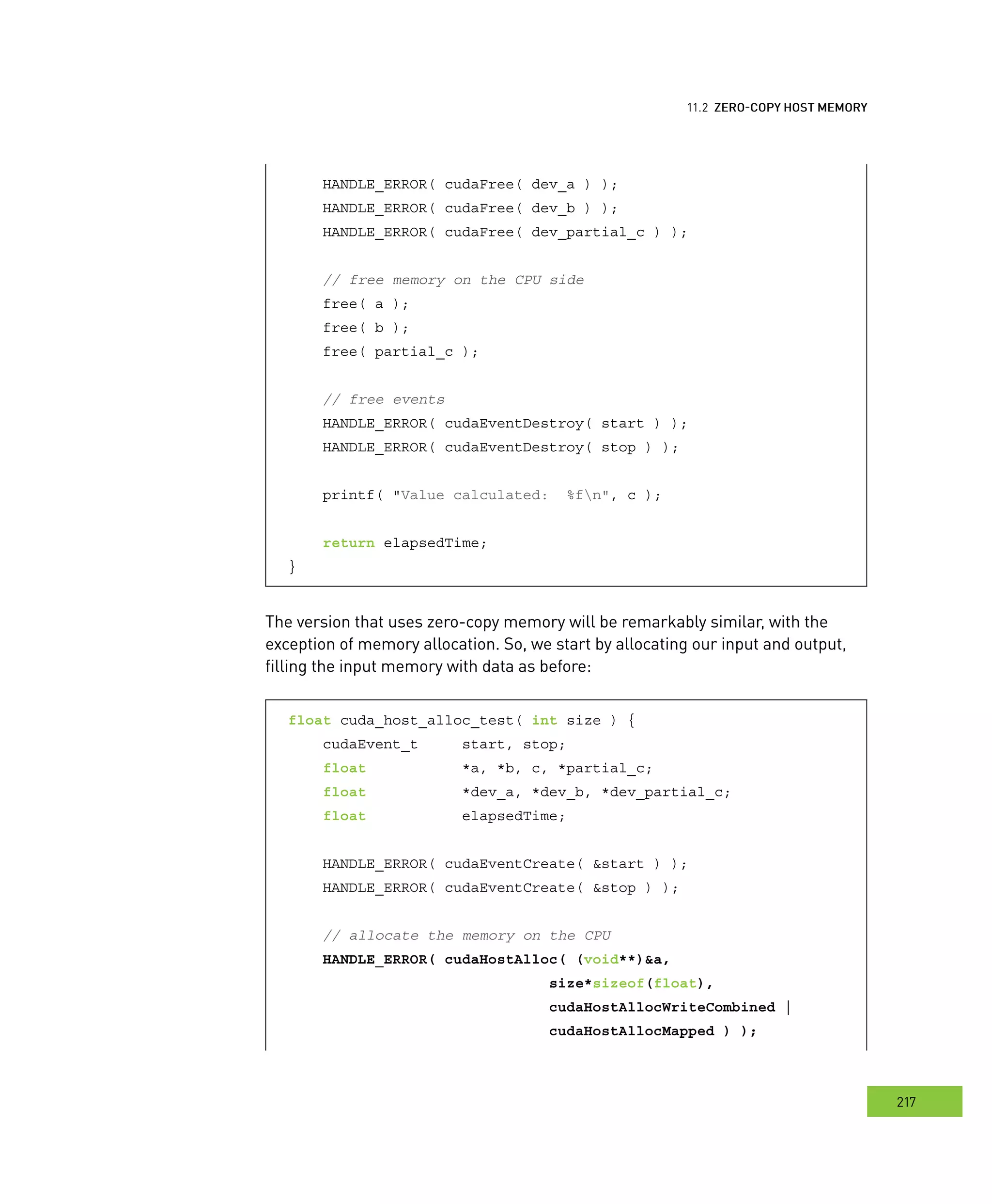 emory
217
ero
HANDLE_ERROR( cudaFree( dev_a ) );
HANDLE_ERROR( cudaFree( dev_b ) );
HANDLE_ERROR( cudaFree( dev_partial_c ) );
// free memory on the CPU side
free( a );
free( b );
free( partial_c );
// free events
HANDLE_ERROR( cudaEventDestroy( start ) );
HANDLE_ERROR( cudaEventDestroy( stop ) );
printf( "Value calculated: %fn", c );
return elapsedTime;
}
The version that uses zero-copy memory will be remarkably similar, with the
exception of memory allocation. So, we start by allocating our input and output,
filling the input memory with data as before:
float cuda_host_alloc_test( int size ) {
cudaEvent_t start, stop;
float *a, *b, c, *partial_c;
float *dev_a, *dev_b, *dev_partial_c;
float elapsedTime;
HANDLE_ERROR( cudaEventCreate( &start ) );
HANDLE_ERROR( cudaEventCreate( &stop ) );
// allocate the memory on the CPU
HANDLE_ERROR( cudaHostAlloc( (void**)&a,
size*sizeof(float),
cudaHostAllocWriteCombined |
cudaHostAllocMapped ) );
 