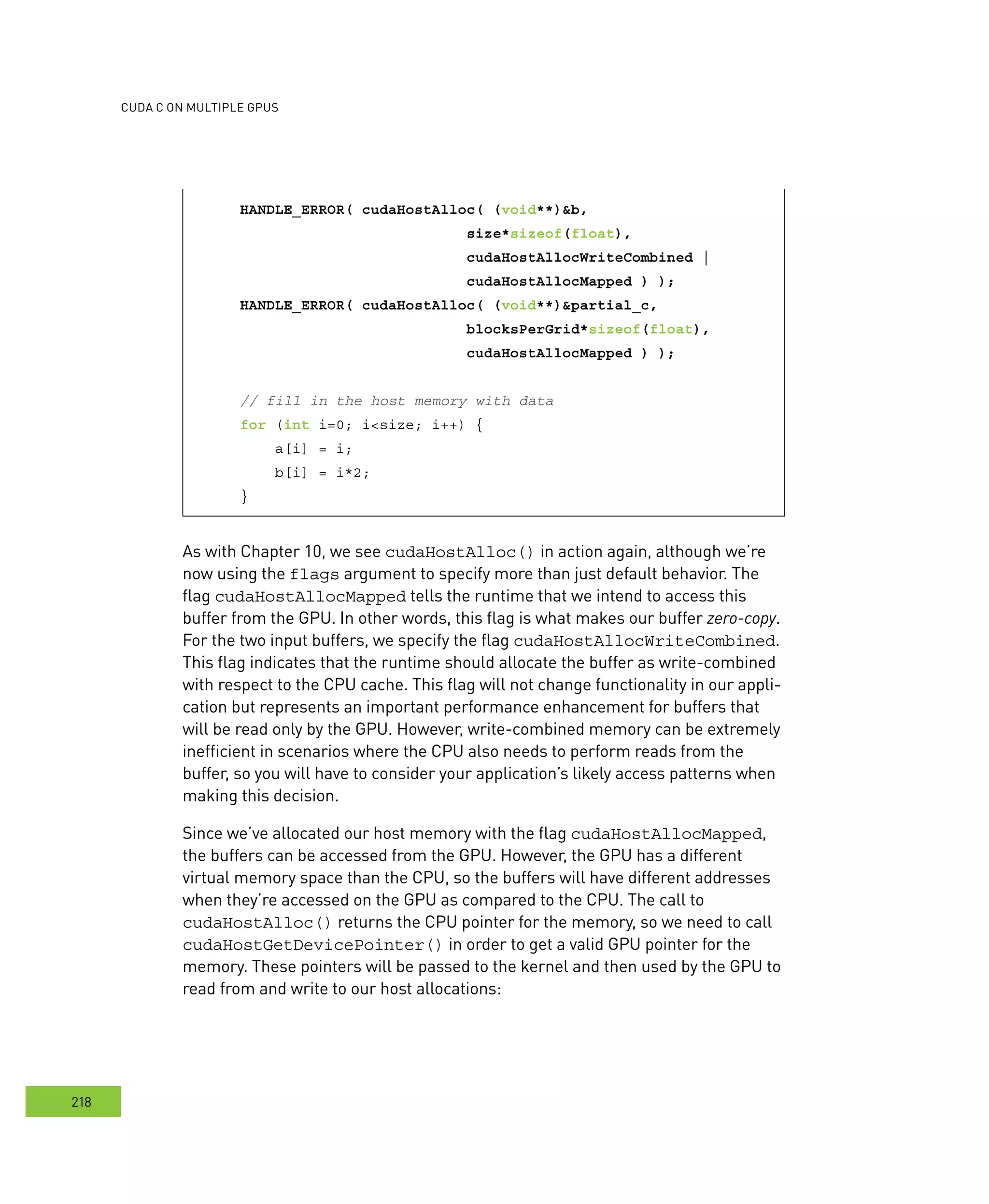 cudA c on multIPle GPus
218
HANDLE_ERROR( cudaHostAlloc( (void**)&b,
size*sizeof(float),
cudaHostAllocWriteCombined |
cudaHostAllocMapped ) );
HANDLE_ERROR( cudaHostAlloc( (void**)&partial_c,
blocksPerGrid*sizeof(float),
cudaHostAllocMapped ) );
// fill in the host memory with data
for (int i=0; i<size; i++) {
a[i] = i;
b[i] = i*2;
}
As with Chapter 10, we see cudaHostAlloc() in action again, although we’re
now using the flags argument to specify more than just default behavior. The
flag cudaHostAllocMapped tells the runtime that we intend to access this
buffer from the GPU. In other words, this flag is what makes our buffer zero-copy.
For the two input buffers, we specify the flag cudaHostAllocWriteCombined.
This flag indicates that the runtime should allocate the buffer as write-combined
with respect to the CPU cache. This flag will not change functionality in our appli-
cation but represents an important performance enhancement for buffers that
will be read only by the GPU. However, write-combined memory can be extremely
inefficient in scenarios where the CPU also needs to perform reads from the
buffer, so you will have to consider your application’s likely access patterns when
making this decision.
Since we’ve allocated our host memory with the flag cudaHostAllocMapped,
the buffers can be accessed from the GPU. However, the GPU has a different
virtual memory space than the CPU, so the buffers will have different addresses
when they’re accessed on the GPU as compared to the CPU. The call to
cudaHostAlloc() returns the CPU pointer for the memory, so we need to call
cudaHostGetDevicePointer() in order to get a valid GPU pointer for the
memory. These pointers will be passed to the kernel and then used by the GPU to
read from and write to our host allocations:
 