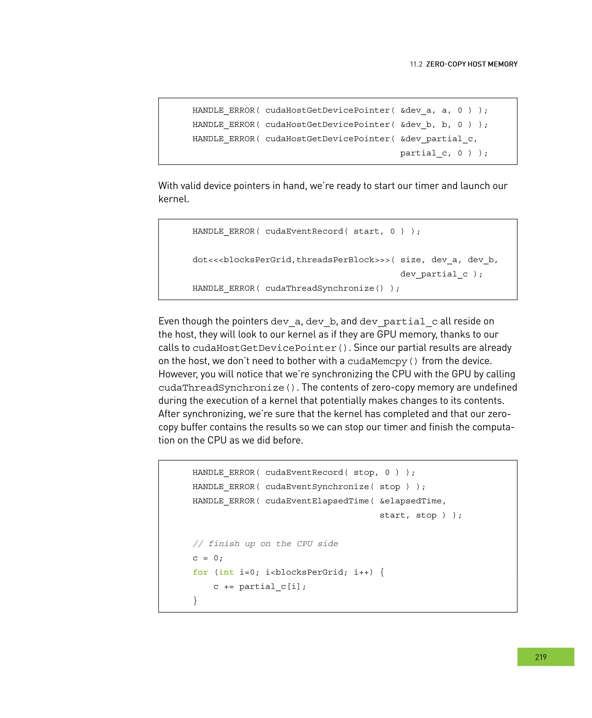 emory
219
ero
HANDLE_ERROR( cudaHostGetDevicePointer( &dev_a, a, 0 ) );
HANDLE_ERROR( cudaHostGetDevicePointer( &dev_b, b, 0 ) );
HANDLE_ERROR( cudaHostGetDevicePointer( &dev_partial_c,
partial_c, 0 ) );
With valid device pointers in hand, we’re ready to start our timer and launch our
kernel.
HANDLE_ERROR( cudaEventRecord( start, 0 ) );
dot<<<blocksPerGrid,threadsPerBlock>>>( size, dev_a, dev_b,
dev_partial_c );
HANDLE_ERROR( cudaThreadSynchronize() );
Even though the pointers dev_a, dev_b, and dev_partial_c all reside on
the host, they will look to our kernel as if they are GPU memory, thanks to our
calls to cudaHostGetDevicePointer(). Since our partial results are already
on the host, we don’t need to bother with a cudaMemcpy() from the device.
However, you will notice that we’re synchronizing the CPU with the GPU by calling
cudaThreadSynchronize(). The contents of zero-copy memory are undefined
during the execution of a kernel that potentially makes changes to its contents.
After synchronizing, we’re sure that the kernel has completed and that our zero-
copy buffer contains the results so we can stop our timer and finish the computa-
tion on the CPU as we did before.
HANDLE_ERROR( cudaEventRecord( stop, 0 ) );
HANDLE_ERROR( cudaEventSynchronize( stop ) );
HANDLE_ERROR( cudaEventElapsedTime( &elapsedTime,
start, stop ) );
// finish up on the CPU side
c = 0;
for (int i=0; i<blocksPerGrid; i++) {
c += partial_c[i];
}
 