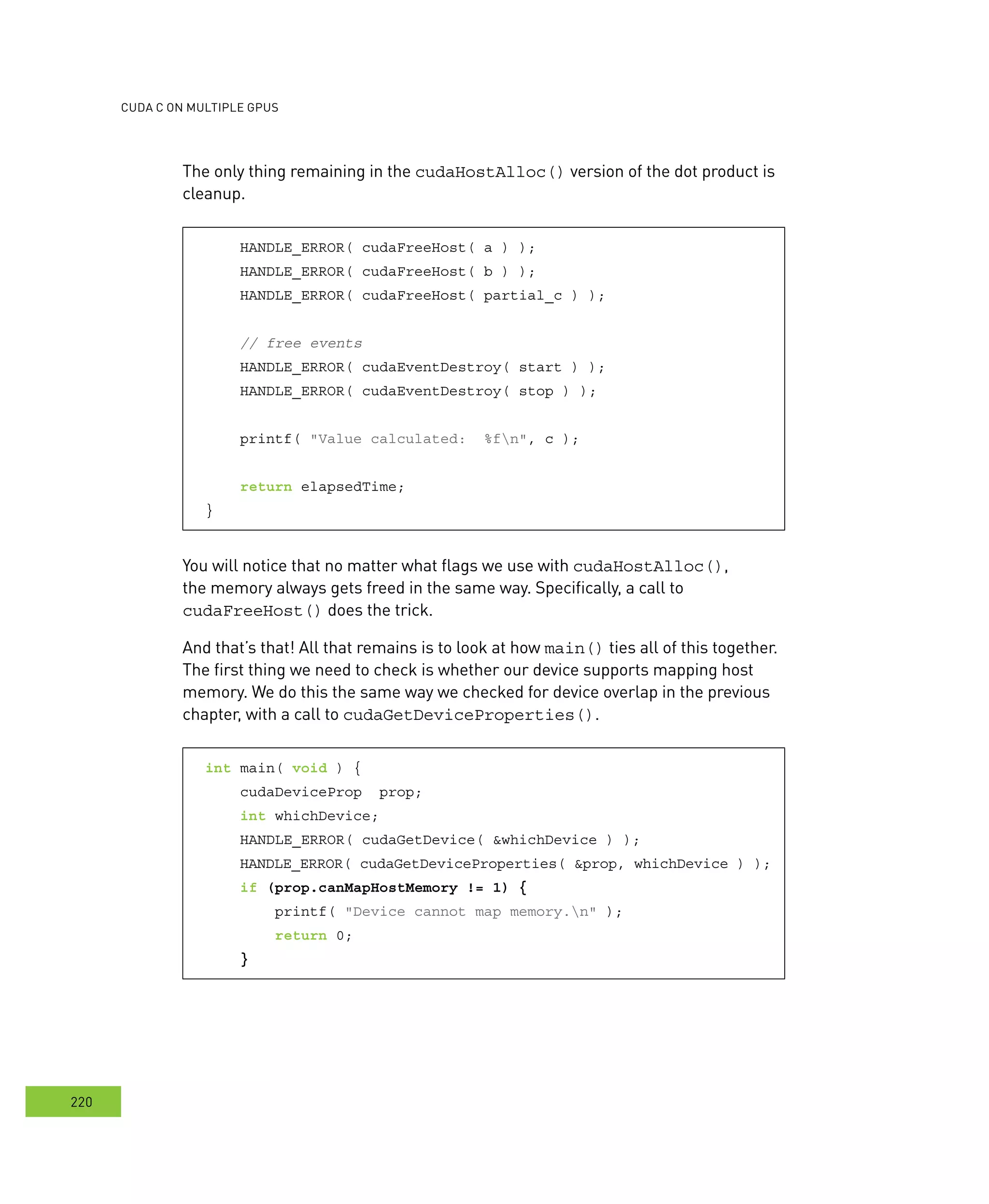 cudA c on multIPle GPus
220
The only thing remaining in the cudaHostAlloc() version of the dot product is
cleanup.
HANDLE_ERROR( cudaFreeHost( a ) );
HANDLE_ERROR( cudaFreeHost( b ) );
HANDLE_ERROR( cudaFreeHost( partial_c ) );
// free events
HANDLE_ERROR( cudaEventDestroy( start ) );
HANDLE_ERROR( cudaEventDestroy( stop ) );
printf( "Value calculated: %fn", c );
return elapsedTime;
}
You will notice that no matter what flags we use with cudaHostAlloc(),
the memory always gets freed in the same way. Specifically, a call to
cudaFreeHost() does the trick.
And that’s that! All that remains is to look at how main() ties all of this together.
The first thing we need to check is whether our device supports mapping host
memory. We do this the same way we checked for device overlap in the previous
chapter, with a call to cudaGetDeviceProperties().
int main( void ) {
cudaDeviceProp prop;
int whichDevice;
HANDLE_ERROR( cudaGetDevice( &whichDevice ) );
HANDLE_ERROR( cudaGetDeviceProperties( &prop, whichDevice ) );
if (prop.canMapHostMemory != 1) {
printf( "Device cannot map memory.n" );
return 0;
}
 