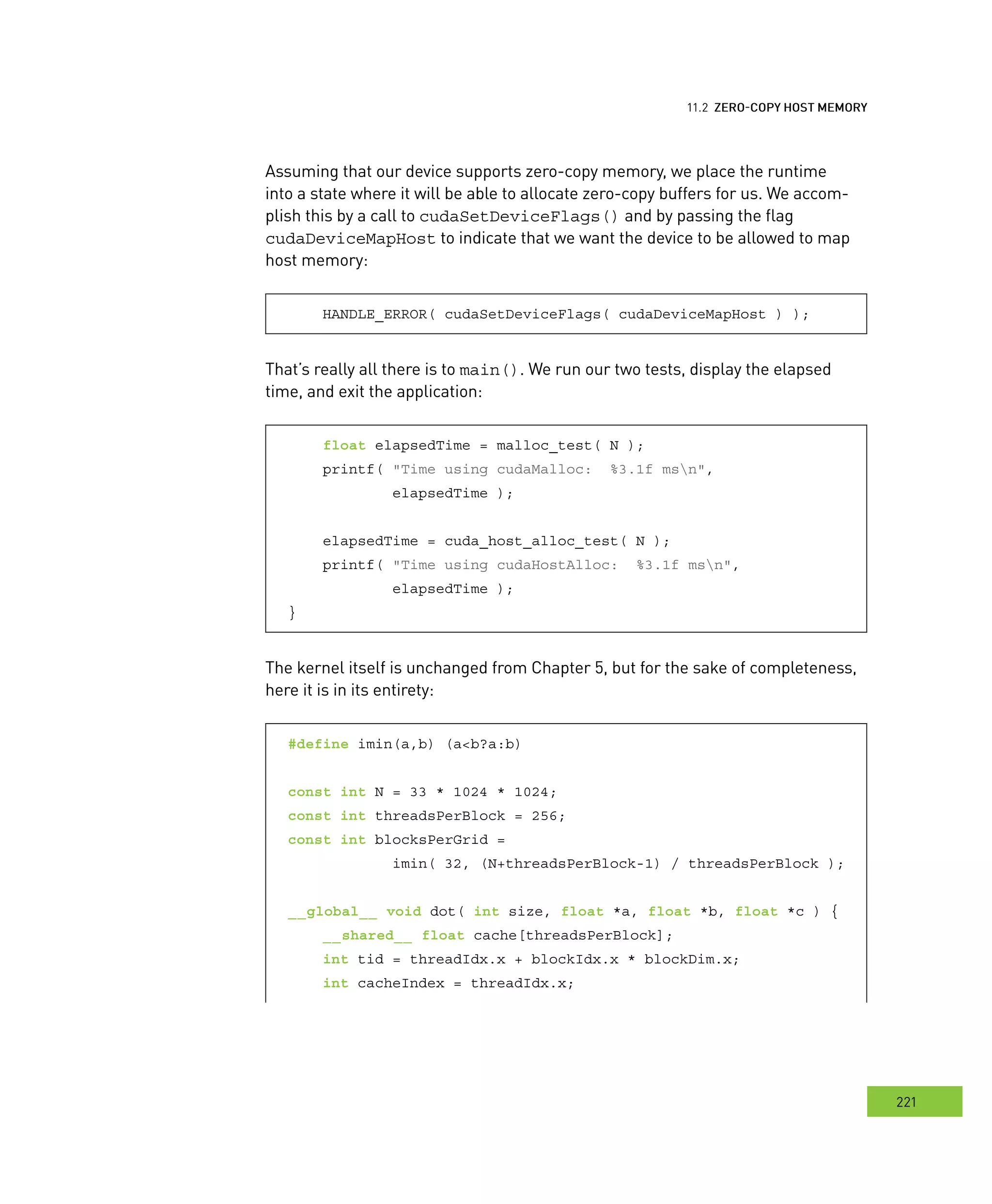 emory
221
ero
Assuming that our device supports zero-copy memory, we place the runtime
into a state where it will be able to allocate zero-copy buffers for us. We accom-
plish this by a call to cudaSetDeviceFlags() and by passing the flag
cudaDeviceMapHost to indicate that we want the device to be allowed to map
host memory:
HANDLE_ERROR( cudaSetDeviceFlags( cudaDeviceMapHost ) );
That’s really all there is to main(). We run our two tests, display the elapsed
time, and exit the application:
float elapsedTime = malloc_test( N );
printf( "Time using cudaMalloc: %3.1f msn",
elapsedTime );
elapsedTime = cuda_host_alloc_test( N );
printf( "Time using cudaHostAlloc: %3.1f msn",
elapsedTime );
}
The kernel itself is unchanged from Chapter 5, but for the sake of completeness,
here it is in its entirety:
#define imin(a,b) (a<b?a:b)
const int N = 33 * 1024 * 1024;
const int threadsPerBlock = 256;
const int blocksPerGrid =
imin( 32, (N+threadsPerBlock-1) / threadsPerBlock );
__global__ void dot( int size, float *a, float *b, float *c ) {
__shared__ float cache[threadsPerBlock];
int tid = threadIdx.x + blockIdx.x * blockDim.x;
int cacheIndex = threadIdx.x;
 
