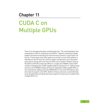 213
Chapter 11
CUDA C on
Multiple GPUs
There is an old saying that goes something like this: “The only thing better than
computing on a GPU is computing on two GPUs.” Systems containing multiple
graphics processors have become more and more common in recent years. Of
course, in some ways multi-GPU systems are similar to multi-CPU systems in
that they are still far from the common system configuration, but it has gotten
quite easy to end up with more than one GPU in your system. Products such as
the GeForce GTX 295 contain two GPUs on a single card. NVIDIA’s Tesla S1070
contains a whopping four CUDA-capable graphics processors in it. Systems built
around a recent NVIDIA chipset will have an integrated, CUDA-capable GPU on
the motherboard. Adding a discrete NVIDIA GPU in one of the PCI Express slots
will make this system multi-GPU. Neither of these scenarios is very farfetched,
so we would be best served by learning to exploit the resources of a system with
multiple GPUs in it.
 