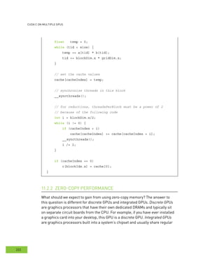 cudA c on multIPle GPus
222
float temp = 0;
while (tid < size) {
temp += a[tid] * b[tid];
tid += blockDim.x * gridDim.x;
}
// set the cache values
cache[cacheIndex] = temp;
// synchronize threads in this block
__syncthreads();
// for reductions, threadsPerBlock must be a power of 2
// because of the following code
int i = blockDim.x/2;
while (i != 0) {
if (cacheIndex < i)
cache[cacheIndex] += cache[cacheIndex + i];
__syncthreads();
i /= 2;
}
if (cacheIndex == 0)
c[blockIdx.x] = cache[0];
}
erformance11.2.2
What should we expect to gain from using zero-copy memory? The answer to
this question is different for discrete GPUs and integrated GPUs. Discrete GPUs
are graphics processors that have their own dedicated DRAMs and typically sit
on separate circuit boards from the CPU. For example, if you have ever installed
a graphics card into your desktop, this GPU is a discrete GPU. Integrated GPUs
are graphics processors built into a system’s chipset and usually share regular
 