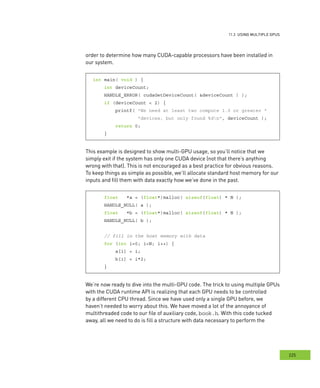 usInG multIPle GPus
225
s
order to determine how many CUDA-capable processors have been installed in
our system.
int main( void ) {
int deviceCount;
HANDLE_ERROR( cudaGetDeviceCount( &deviceCount ) );
if (deviceCount < 2) {
printf( "We need at least two compute 1.0 or greater "
"devices, but only found %dn", deviceCount );
return 0;
}
This example is designed to show multi-GPU usage, so you’ll notice that we
simply exit if the system has only one CUDA device (not that there’s anything
wrong with that). This is not encouraged as a best practice for obvious reasons.
To keep things as simple as possible, we’ll allocate standard host memory for our
inputs and fill them with data exactly how we’ve done in the past.
float *a = (float*)malloc( sizeof(float) * N );
HANDLE_NULL( a );
float *b = (float*)malloc( sizeof(float) * N );
HANDLE_NULL( b );
// fill in the host memory with data
for (int i=0; i<N; i++) {
a[i] = i;
b[i] = i*2;
}
We’re now ready to dive into the multi-GPU code. The trick to using multiple GPUs
with the CUDA runtime API is realizing that each GPU needs to be controlled
by a different CPU thread. Since we have used only a single GPU before, we
haven’t needed to worry about this. We have moved a lot of the annoyance of
multithreaded code to our file of auxiliary code, book.h. With this code tucked
away, all we need to do is fill a structure with data necessary to perform the
 