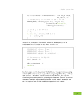 usInG multIPle GPus
229
s
dot<<<blocksPerGrid,threadsPerBlock>>>( size, dev_a, dev_b,
dev_partial_c );
// copy the array 'c' back from the GPU to the CPU
HANDLE_ERROR( cudaMemcpy( partial_c, dev_partial_c,
blocksPerGrid*sizeof(float),
cudaMemcpyDeviceToHost ) );
// finish up on the CPU side
c = 0;
for (int i=0; i<blocksPerGrid; i++) {
c += partial_c[i];
}
As usual, we clean up our GPU buffers and return the dot product we’ve
computed in the returnValue field of our DataStruct.
HANDLE_ERROR( cudaFree( dev_a ) );
HANDLE_ERROR( cudaFree( dev_b ) );
HANDLE_ERROR( cudaFree( dev_partial_c ) );
// free memory on the CPU side
free( partial_c );
data->returnValue = c;
return 0;
}
So when we get down to it, outside of the host thread management issue, using
multiple GPUs is not too much tougher than using a single GPU. Using our helper
code to create a thread and execute a function on that thread, this becomes
significantly more manageable. If you have your own thread libraries, you should
feel free to use them in your own applications. You just need to remember that
each GPU gets its own thread, and everything else is cream cheese.
 
