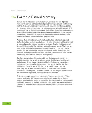 cudA c on multIPle GPus
230
Portable Pinned Memory	
The last important piece to using multiple GPUs involves the use of pinned
memory. We learned in Chapter 10 that pinned memory is actually host memory
that has its pages locked in physical memory to prevent it from being paged out
or relocated. However, it turns out that pages can appear pinned to a single CPU
thread only. That is, they will remain page-locked if any thread has allocated them
as pinned memory, but they will only appear page-locked to the thread that allo-
cated them. If the pointer to this memory is shared between threads, the other
threads will see the buffer as standard, pageable data.
As a side effect of this behavior, when a thread that did not allocate a pinned
buffer attempts to perform a cudaMemcpy() using it, the copy will be performed
at standard pageable memory speeds. As we saw in Chapter 10, this speed can
be roughly 50 percent of the maximum attainable transfer speed. What’s worse,
if the thread attempts to enqueue a cudaMemcpyAsync() call into a CUDA
stream, this operation will fail because it requires a pinned buffer to proceed.
Since the buffer appears pageable from the thread that didn’t allocate it, the call
dies a grisly death. Even in the future nothing works!
But there is a remedy to this problem. We can allocate pinned memory as
portable, meaning that we will be allowed to migrate it between host threads
and allow any thread to view it as a pinned buffer. To do so, we use our trusty
cudaHostAlloc() to allocate the memory, but we call it with a new flag:
cudaHostAllocPortable. This flag can be used in concert with the
other flags you’ve seen, such as cudaHostAllocWriteCombined and
cudaHostAllocMapped. This means that you can allocate your host buffers as
any combination of portable, zero-copy and write-combined.
To demonstrate portable pinned memory, we’ll enhance our multi-GPU dot
product application. We’ll adapt our original zero-copy version of the dot
product, so this version begins as something of a mash-up of the zero-copy and
multi-GPU versions. As we have throughout this chapter, we need to verify that
there are at least two CUDA-capable GPUs and that both can handle zero-copy
buffers.
 