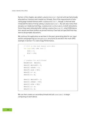 cudA c on multIPle GPus
232
Earlier in this chapter, we called cudaSetDevice() but not until we had already
allocated our memory and created our threads. One of the requirements of allo-
cating page-locked memory with cudaHostAlloc(), though, is that we have
initialized the device first by calling cudaSetDevice(). You will also notice that
we pass our newly learned flag, cudaHostAllocPortable, to both allocations.
Since these were allocated after calling cudaSetDevice(0), only CUDA device
zero would see these buffers as pinned memory if we had not specified that they
were to be portable allocations.
We continue the application as we have in the past, generating data for our input
vectors and preparing our DataStruct structures as we did in the multi-GPU
example in Section 11.2: Zero-Copy Performance.
// fill in the host memory with data
for (int i=0; i<N; i++) {
a[i] = i;
b[i] = i*2;
}
// prepare for multithread
DataStruct data[2];
data[0].deviceID = 0;
data[0].offset = 0;
data[0].size = N/2;
data[0].a = a;
data[0].b = b;
data[1].deviceID = 1;
data[1].offset = N/2;
data[1].size = N/2;
data[1].a = a;
data[1].b = b;
We can then create our secondary thread and call routine() to begin
computing on each device.
 