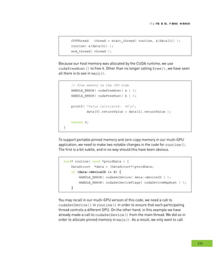 PPPRRR AAA EEE PPP DDD MMM emory
233
emory
CUTThread thread = start_thread( routine, &(data[1]) );
routine( &(data[0]) );
end_thread( thread );
Because our host memory was allocated by the CUDA runtime, we use
cudaFreeHost() to free it. Other than no longer calling free(), we have seen
all there is to see in main().
// free memory on the CPU side
HANDLE_ERROR( cudaFreeHost( a ) );
HANDLE_ERROR( cudaFreeHost( b ) );
printf( "Value calculated: %fn",
data[0].returnValue + data[1].returnValue );
return 0;
}
To support portable pinned memory and zero-copy memory in our multi-GPU
application, we need to make two notable changes in the code for routine().
The first is a bit subtle, and in no way should this have been obvious.
void* routine( void *pvoidData ) {
DataStruct *data = (DataStruct*)pvoidData;
if (data->deviceID != 0) {
HANDLE_ERROR( cudaSetDevice( data->deviceID ) );
HANDLE_ERROR( cudaSetDeviceFlags( cudaDeviceMapHost ) );
}
You may recall in our multi-GPU version of this code, we need a call to
cudaSetDevice() in routine() in order to ensure that each participating
thread controls a different GPU. On the other hand, in this example we have
already made a call to cudaSetDevice() from the main thread. We did so in
order to allocate pinned memory in main(). As a result, we only want to call
 
