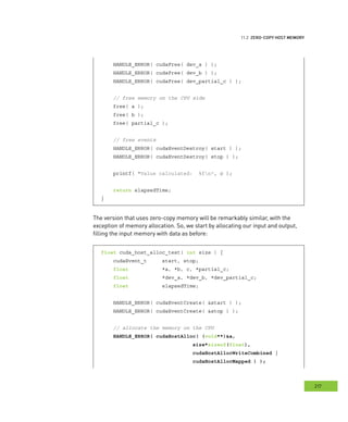 emory
217
ero
HANDLE_ERROR( cudaFree( dev_a ) );
HANDLE_ERROR( cudaFree( dev_b ) );
HANDLE_ERROR( cudaFree( dev_partial_c ) );
// free memory on the CPU side
free( a );
free( b );
free( partial_c );
// free events
HANDLE_ERROR( cudaEventDestroy( start ) );
HANDLE_ERROR( cudaEventDestroy( stop ) );
printf( "Value calculated: %fn", c );
return elapsedTime;
}
The version that uses zero-copy memory will be remarkably similar, with the
exception of memory allocation. So, we start by allocating our input and output,
filling the input memory with data as before:
float cuda_host_alloc_test( int size ) {
cudaEvent_t start, stop;
float *a, *b, c, *partial_c;
float *dev_a, *dev_b, *dev_partial_c;
float elapsedTime;
HANDLE_ERROR( cudaEventCreate( &start ) );
HANDLE_ERROR( cudaEventCreate( &stop ) );
// allocate the memory on the CPU
HANDLE_ERROR( cudaHostAlloc( (void**)&a,
size*sizeof(float),
cudaHostAllocWriteCombined |
cudaHostAllocMapped ) );
 
